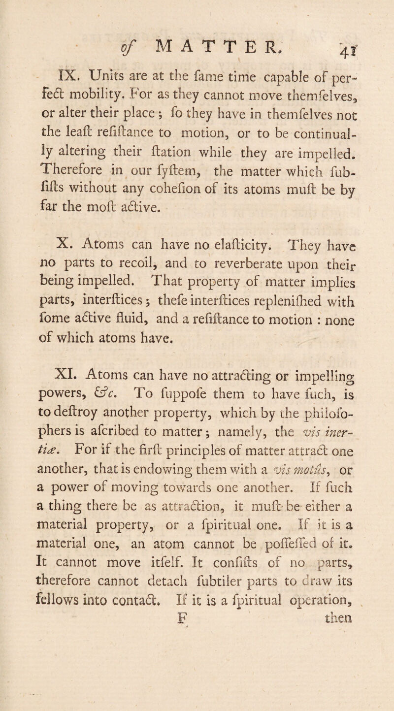 IX. Units are at the fame time capable of per- fed mobility. For as they cannot move themfelves, or alter their place ; fo they have in themfelves not the leaft refiftance to motion, or to be continual¬ ly altering their ftation while they are impelled. Therefore in our fyftem, the matter which fub- fifts without any cohefion of its atoms muft be by far the moil adive. X. Atoms can have no elafticity. They have no parts to recoil, and to reverberate upon their being impelled. That property of matter implies parts, interfaces ; thefe interfaces repleniflied with fome adive fluid, and a refiftance to motion : none of which atoms have. XL Atoms can have no attrading or impelling powers, &V. To fuppofe them to have fuch, is todeftroy another property, which by the philofo- phers is afcribed to matter; namely, the vis iner¬ tia. For if the firft principles of matter attrad one another, that is endowing them with a vis motus, or a power of moving towards one another. If fuch a thing there be as attradion, it muft- be either a material property, or a fpiritual one. If it is a material one, an atom cannot be poflefled of it. It cannot move itfelf. It conflfts of no parts, therefore cannot detach fubtiler parts to draw its fellows into contad. If it is a fpiritual operation, F then