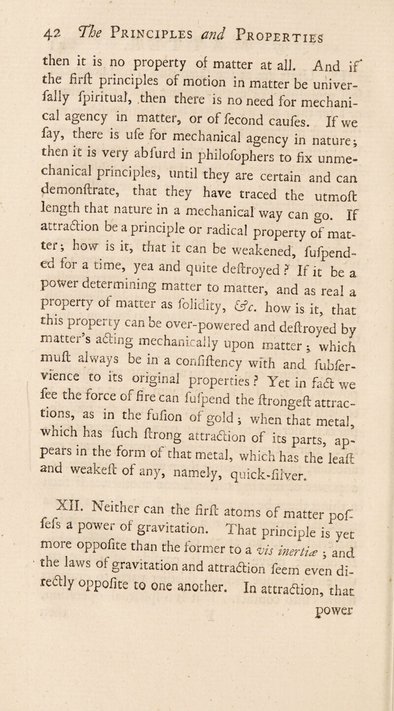 then it is no property of matter at all. And if the hi ft punc.ples of motion in matter he univer- fally fpirituaf, .then there is no need for mechani¬ cal agency in matter, or of fecond caufes. If we fay, there is ufe tor mechanical agency in nature; tnen it is very abfurd in philofophers to fix unme- chanical principles, until they are certain and can demonftrate, that they have traced the utmoft length that nature in a mechanical way can o-0. If attraction be a principle or radical property of mat¬ ter •, how is it, that it can be weakened, Append¬ ed for a time, yea and quite deftroyed ? If it be a power determining matter to matter, and as real a property of matter as folidity, &c. how is it, that this property can be over-powered and deftroyed by matter s acting mechanically upon matter ; which muft always be in a confiftency with and fubfer- vience to its original properties ? Yet in fad we fee the force of fire can fufpend the ftrongeft attrac¬ tions, as in the fufion of gold 5 when that metal, which has fuch ftrong attraction of its parts, ap¬ pears in the form of that metal, which has the leaft and weakeft of any, namely, quick-fiiver. XII. Neither can the firfc atoms of matter pof fefs a power of gravitation. That principle is yet more oppofite than the former to a vis inertia:; and the laws of gravitation and attraction feem even di¬ rectly oppofite to one another. In attraction, that power