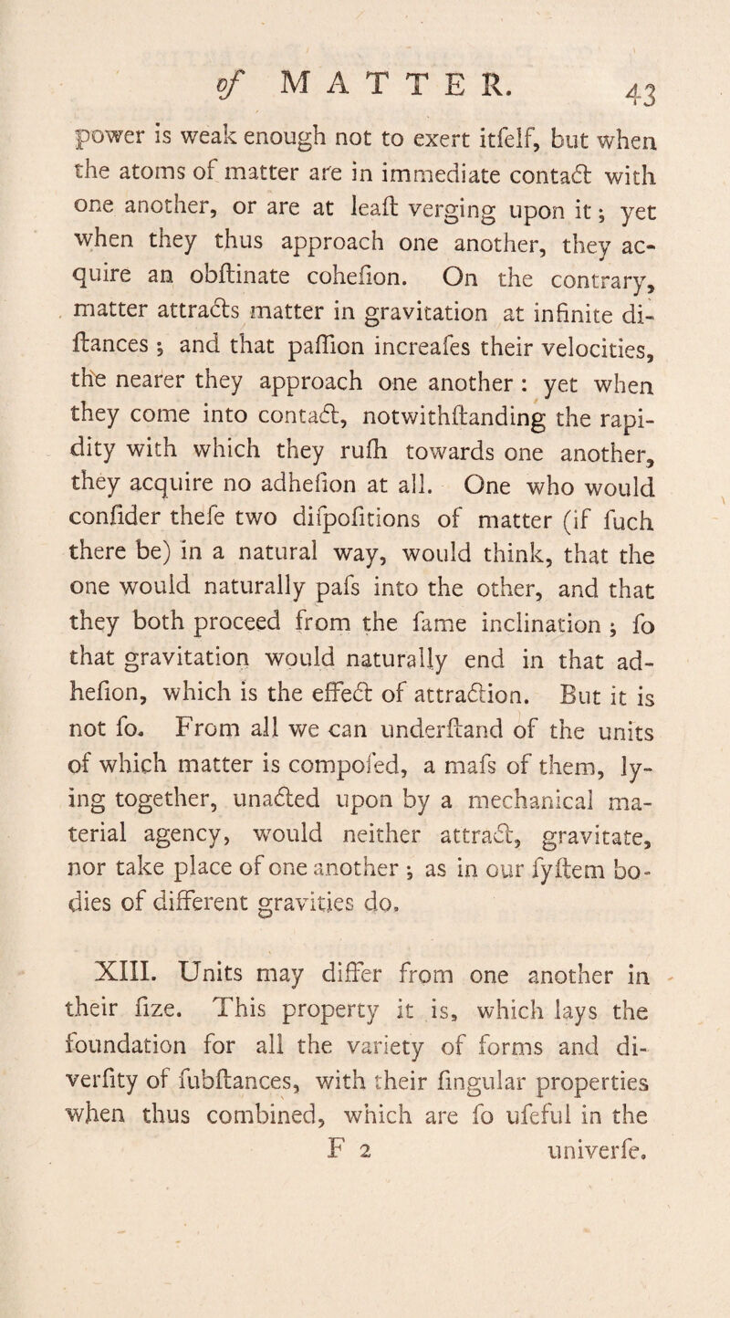 power is weak enough not to exert itfelf, but when the atoms of matter are in immediate contad with one another, or are at lead; verging upon it; yet when they thus approach one another, they ac¬ quire an obflinate cohefion. On the contrary, matter attrads matter in gravitation at infinite di- flances % and that paffion increafes their velocities, the nearer they approach one another : yet when they come into contact, notwithftanding the rapi¬ dity with which they rufh towards one another, they acquire no adhefion at all. One who would confider thefe two difpofitions of matter (if fuch there be) in a natural way, would think, that the one would naturally pafs into the other, and that they both proceed from the fame inclination ; fo that gravitation would naturally end in that ad¬ hefion, which is the effed of attradion. But it is not fo. From all we can underffand of the units of which matter is compofed, a mafs of them, ly¬ ing together, unaded upon by a mechanical ma¬ terial agency, would neither attrad, gravitate, nor take place of one another •, as in our fyftem bo¬ dies of different gravities do, XIII. Units may differ from one another in their fize. This property it is, which lays the foundation for all the variety of forms and di- verfity of fubftances, with their fmgular properties when thus combined, which are fo ufeful in the F 2 univerfe.