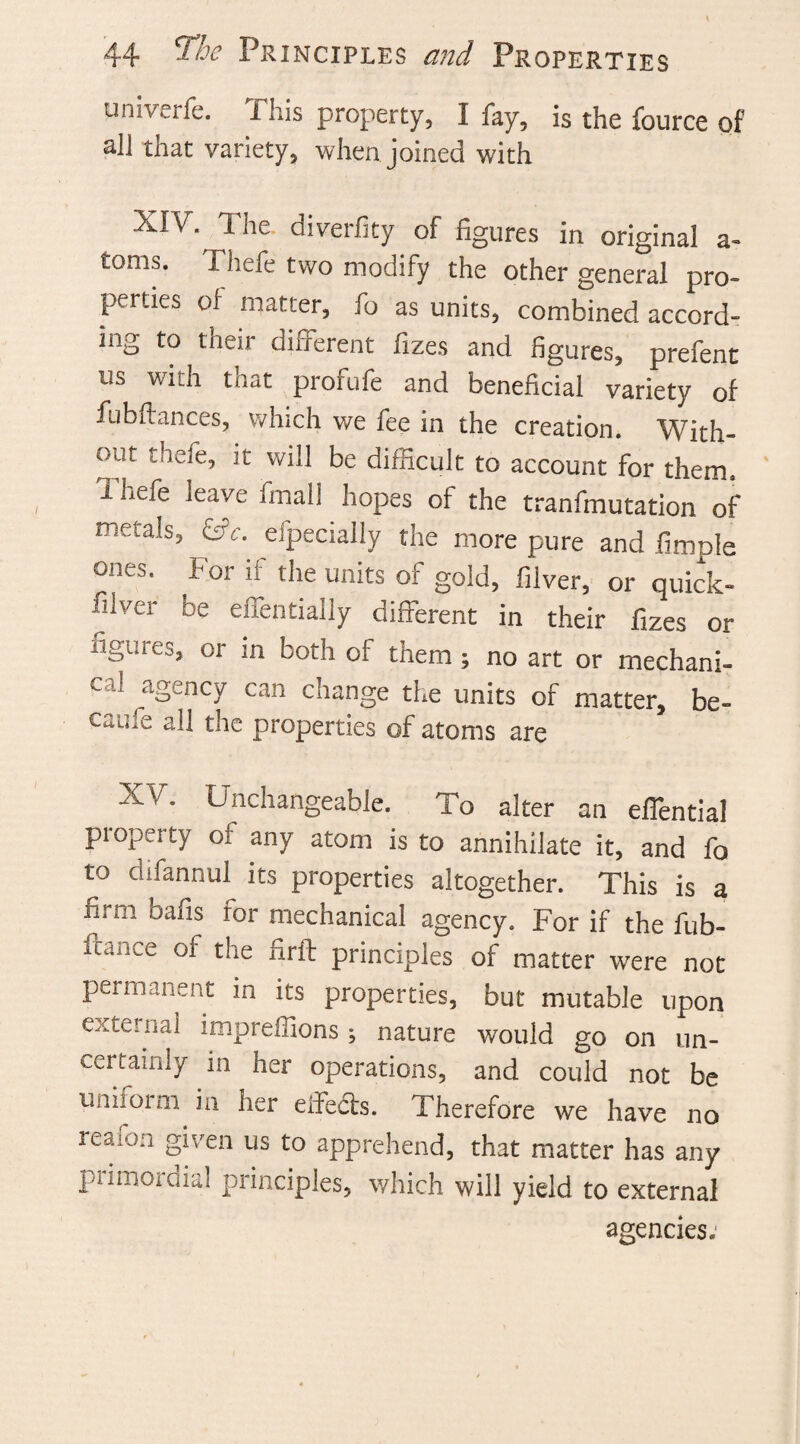univerfe. This property, I fay, is the fource of all that variety, when joined with XIV. The. diverfity of figures in original a- toms. Thefe two modify the other general pro- perties of matter, fo as units, combined accord¬ ing to theii diiferent fizes and figures, prefent us with that profufe and beneficial variety of fubftances, which we fee in the creation. With¬ out thefe, it will be difficult to account for them. Thefe leave final! hopes of the tranfmutation of metals, &c. especially the more pure and fimple ones. For if the units of gold, filver, or quick- filver be effentially different in their fizes or iigures, or in both of them; no art or mechani¬ cal ^agency can change the units of matter, be- caufe all the properties of atoms are XV. Unchangeable. To alter an effential property of any atom is to annihilate it, and fo to difannul. its properties altogether. This is a firm bafis for mechanical agency. For if the fub- iuiuce ot the firft principles of matter were not permanent in its properties, but mutable upon external impreffions ; nature would go on un¬ certainly in her operations, and could not be uniform, in her effects. Therefore we have no reaion §*v'en us to apprehend, that matter has any primordial principles, which will yield to external agencies.'
