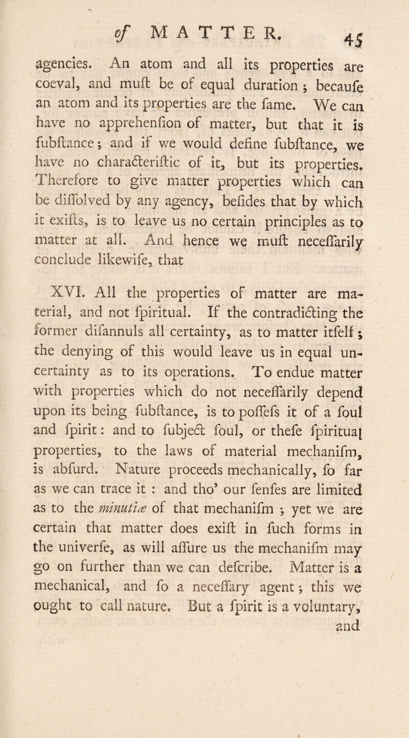 agencies. An atom and ail its properties are coeval, and mu ft be of equal duration ^ becaufe an atom and its properties are the fame. We can have no apprehenfion of matter, but that it is fubftance; and if we would define fubftance, we have no characfteriftic of it, but its properties. Therefore to give matter properties which can be diffolved by any agency, befides that by which it exifts, is to leave us no certain principles as to matter at all. And hence we muft neceffarily conclude likewife, that XYI. All the properties of matter are ma¬ terial, and not fpiritual. If the contradicting the former difannuls all certainty, as to matter itfelf; the denying of this would leave us in equal un¬ certainty as to its operations. To endue matter with properties which do not neceffarily depend upon its being fubftance, is to poffefs it of a foul and fpirit: and to fubject foul, or thefe fpiritua[ properties, to the laws of material mechanifm, is abfurd. Nature proceeds mechanically, fo far as we can trace it : and tho5 our fenfes are limited as to the minutiae of that mechanifm ; yet we are certain that matter does exift in fuch forms in the univerfe, as will affure us the mechanifm may go on further than we can defcribe. Matter is a mechanical, and fo a neceffary agent ; this we ought to call nature. But a fpirit is a voluntary, and