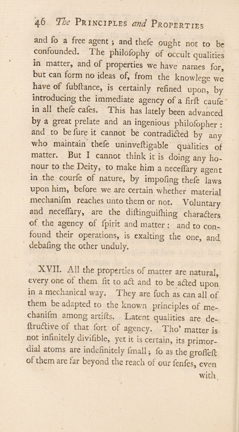 and fo a free agent; and thefe ought not to be confounded. The philofophy of occult qualities in matter, and of properties we have names for, but can form no ideas of, from the knowlege we have of fubitance, is certainly refined upon, by introducing the immediate agency of a firft eaufe in all thele calcs. This has lately been advanced by a great prelate and an ingenious philofopher : and to be fure it cannot be contradicted by any who maintain thefe uninveltigable qualities of matter. But I cannot think it is doing any ho¬ nour to the Deity, to make him a neceffary agent in the courfe of nature, by impofing thefe laws upon him, before we are certain whether material mechanifm reaches unto them or not. Voluntary and neceffary, are the diftinguiflfing characters of the agency of fpirit and matter : and to con¬ found their operations, is exalting the one, and debafing the other unduly. XVII. All the properties of matter are natural, every one of them fit to aft and to be afted upon in a mechanical way. They are fuch as can all of them be adapted to the known principles of me- chanffm among artifts. Latent qualities are de- ItruCtive of that fort of agency. * Tho’ matter is not infinitely divifible, yet it is certain, its primor¬ dial atoms are indefinitely final I; fo as the groffeft of them are far beyond the reach of our fenfes, even with <