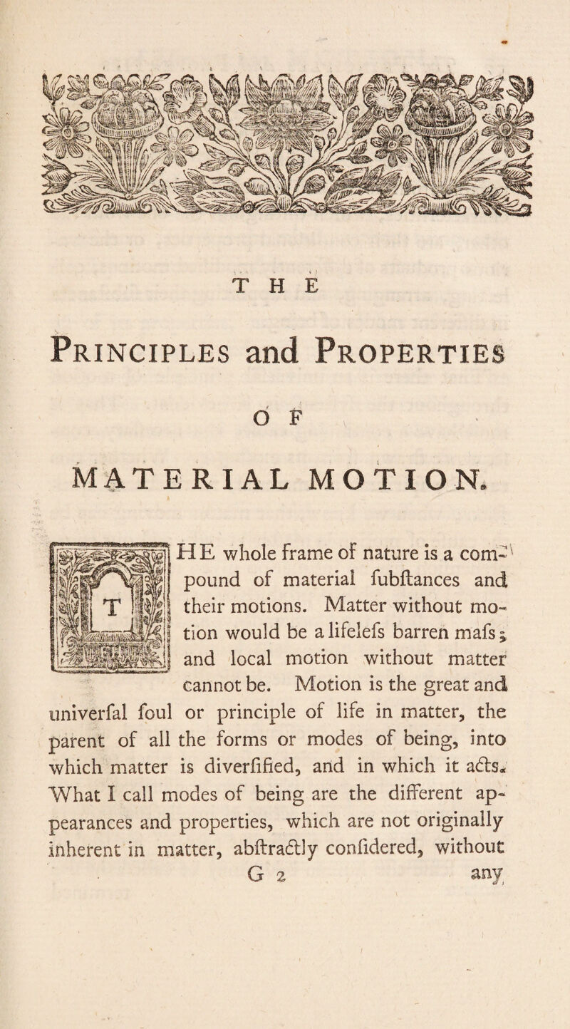 THE Principles and Properties O F MATERIAL MOTION. HE whole Frame of nature is a com¬ pound of material fubilances and their motions. Matter without mo¬ tion would be a lifelefs barren mafs ^ and local motion without matter cannot be. Motion is the great and univerfal foul or principle of life in matter, the parent of all the forms or modes of being, into which matter is diverfified, and in which it adts* What I call modes of being are the different ap~ pearances and properties, which are not originally inherent in matter, abftradtly confidered, without G 2 any /