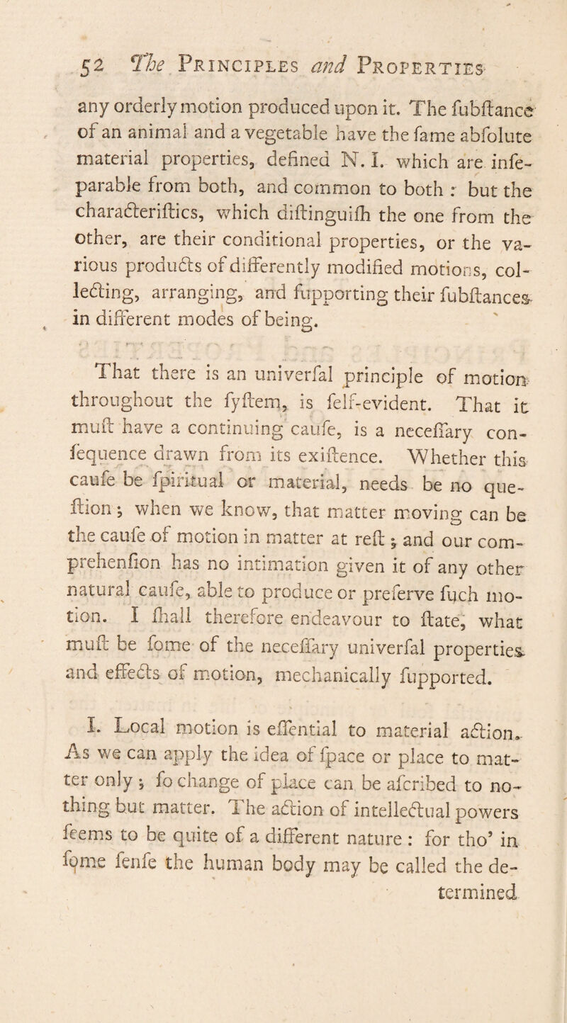 any orderly motion produced upon it. The fubftance of an animal and a vegetable have the fame abfolute material properties, defined N. I. which are infe- parable from Doth, and common to both r but the charaderiftics, which diftinguifh the one from the other, are their conditional properties, or the va¬ rious products of differently modified motions, col¬ lecting, arranging, and fupporting their fubftances- in different modes of being. i i r - f • *-\ f ^ ^ That there is an uni verbal principle of motion, throughout the fyftem, is felf-evident. That it muff have a continuing caufe, is a neceffary con¬ fluence drawn from its exigence. Whether this caufe be fpirkual or material, needs be no que- ilion; when we know, that matter moving can be the caufe of motion in matter at reft ^ and our com- prehenfion lias no intimation given it of any other natural caufe, able to produce or preferve fuch mo¬ tion. I fhall therefore endeavour to ftate, what muft be fome of the neceffary univerfal properties, and effects of motion, mechanically fupported. I. Local motion is effential to material adion. As we can apply the idea of fpace or place to mat¬ ter only ^ fo change of place can be afcribed to no¬ thing hut matter. The adion of intellectual powers feems to be quite of a different nature : for tho’ in fpme fenfe the human body may be called the de¬ termined