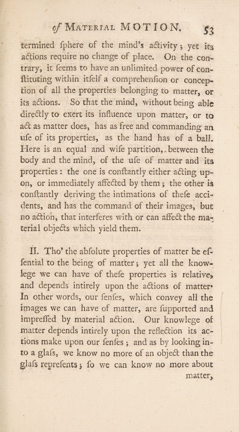 fermined fphere of the mind's activity * yet its addons require no change of place. On the con¬ trary, it feems to have an unlimited power of con- ftituting within itfelf a comprehenfion or concep¬ tion of all the properties belonging to matter, or its actions. So that the mind, without being able diredlly to exert its influence upon matter, or to add as matter does, has as free and commanding an life of its properties, as the hand has of a balh Here is an equal and wife partition,-between the body and the niind, of the ufe of matter and its properties: the one is conftantly either addng up¬ on, or immediately affedfed by them ; the other is conftantly deriving the intimations of thefe acci¬ dents, and has the command of their images, but no addon, that interferes with or can affedt the ma¬ terial objedts which yield them. ) 4 * II. Tho3 the abfolute properties of matter be eft fential to the being of matter, yet all the know- lege we can have of thefe properties is relative* and depends intirely upon the addons of matter* In other words, our fenfes, which convey all the images we can have of matter, are fupported and impreflfed by material addon. Our knowlege of matter depends intirely upon the refleddon its ac¬ tions make upon our fenies ; and as by looking in¬ to a glafs, we know no more of an objedt than the glafs reprefents, fo we can know no more about matter*