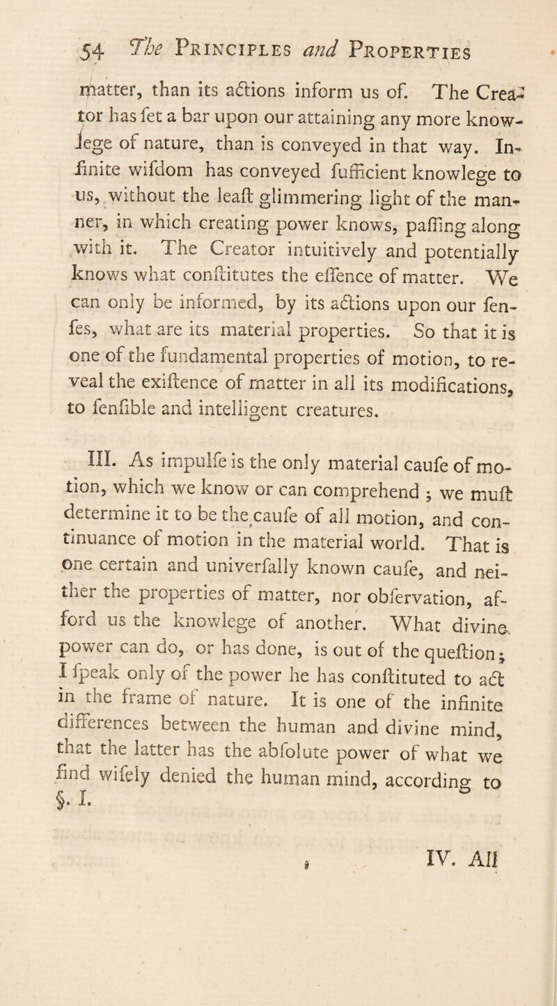 matter, than its actions inform us of. The Crea¬ tor has fet a bar upon our attaining any more know- iege of nature, than is conveyed in that way. In¬ finite wifdom has conveyed fumcient knowlege to us, without the lead glimmering light of the man¬ ner, in which creating power knows, palling along with it. The Creator intuitively and potentially knows what conftitutes the die nee of matter. We can only be informed, by its aftions upon our fen- fes, what are its material properties. So that it is one of the fundamental properties of motion, to re¬ veal the exiftence of matter in all its modifications, to fenfible and intelligent creatures. III. As impulfe is the only material caufe of mo¬ tion, which we know or can comprehend ; we muft determine it to be the caufe of all motion, and con¬ tinuance of motion in the material world. That is one certain and univerfally known caufe, and nei¬ ther the properties of matter, nor obfervation, af- f e kno»»lege of another. What divine-, power can do, or has done, is out of the queflion; I fpeak only of the power he has conftituted to aft in the frame of nature. It is one of the infinite differences between the human and divine mind, tne latter lias the abiolute power of what we find wifely denied the human mind, according to §. i. * , IV. All