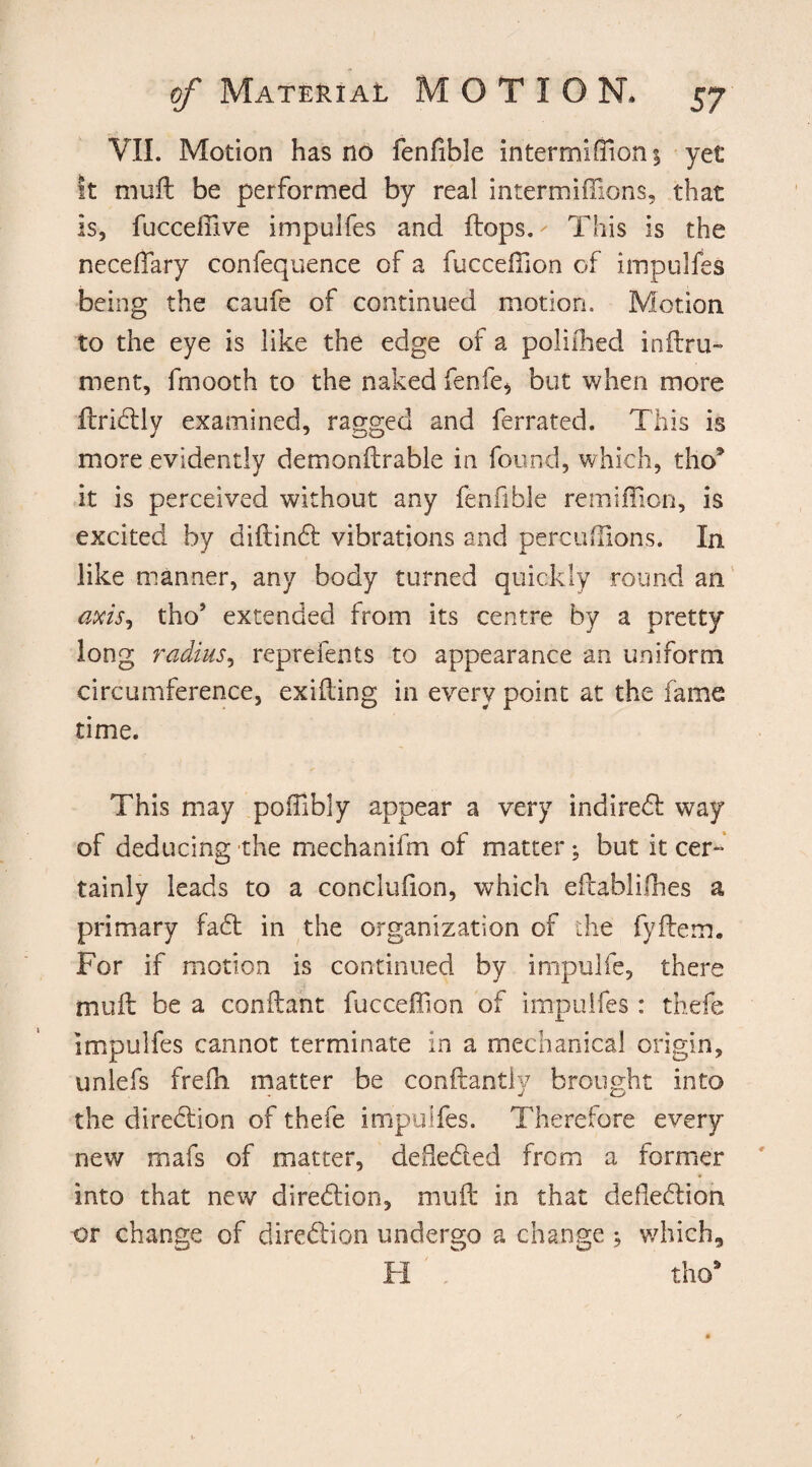 VII. Motion has no fenfible in ter mi (Ron 1 yet It mufl be performed by real intermiffions, that is, fuccefiive impulfes and flops.- This is the neceflary confequence of a fuccefilon of impulfes being the caufe of continued motion. Motion to the eye is like the edge of a poliihed inflru- roent, fmooth to the naked fenfe* but when more flridly examined, ragged and ferrated. This is more evidently demonflrable in found, which, tho* it is perceived without any fenfible remifficn, is excited by diflind vibrations and perciiilions. In like manner, any body turned quickly round an axis, tho* extended from its centre by a pretty long radius, reprefents to appearance an uniform circumference, exifling in every point at the fame time. This may poifibly appear a very indired way of deducing the mechanifm of matter; but it cer¬ tainly leads to a conclufion, which eflablifhes a primary fad in the organization of the fyilem. For if motion is continued by impulfe, there mull be a conflant fucceffion of impulfes: thefe impulfes cannot terminate in a mechanical origin, unlefs frefh matter be conftantly brought into the diredion of thefe impulfes. Therefore every new mafs of matter, deflected from a former into that new diredion, mufl in that defledion or change of diredion undergo a change ; which, FI  tho*