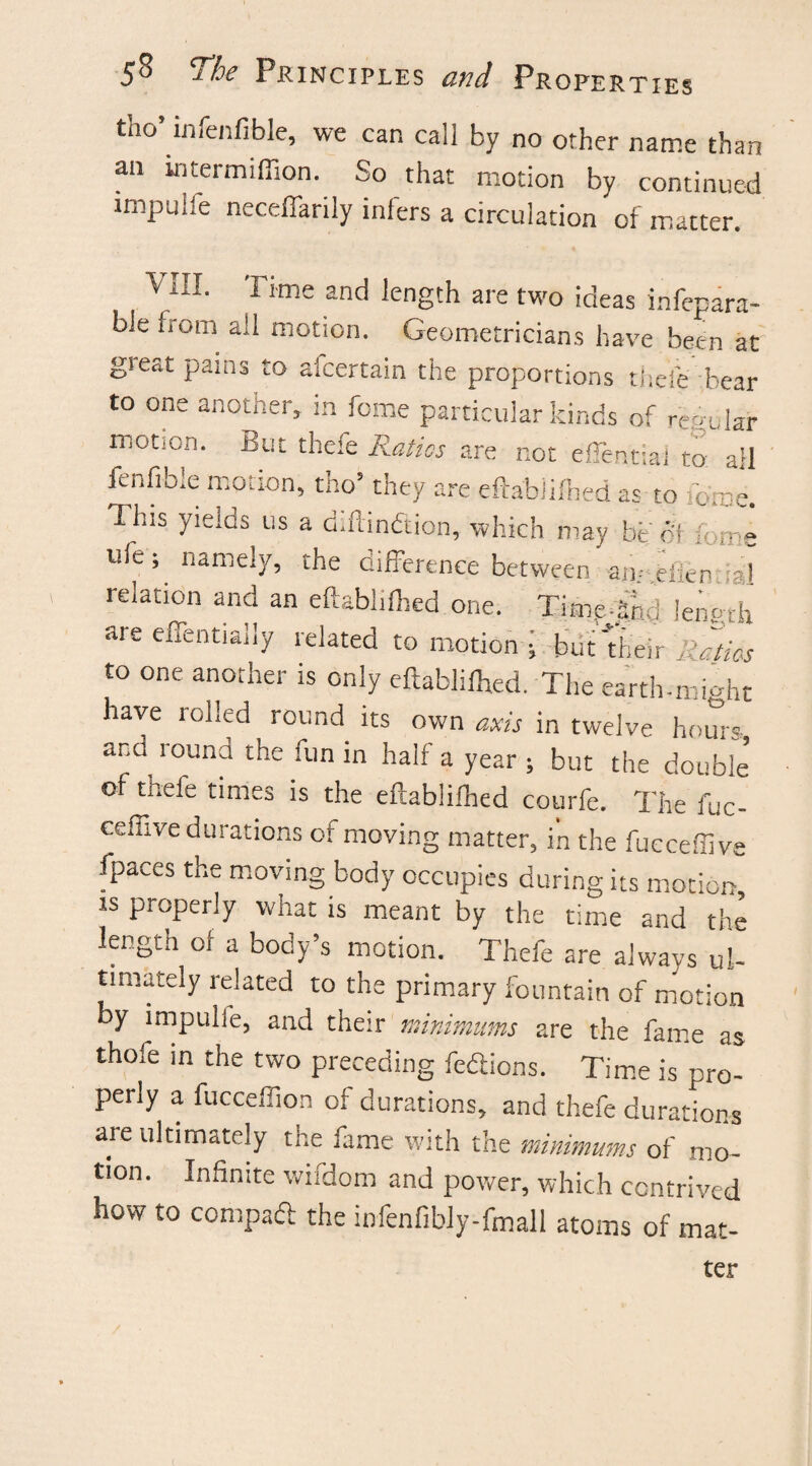 tho’infenfible, we can call by no other name than an intermiffion. So that motion by continued impulie neceffarily infers a circulation of matter. 'V ill. I ime and length are two ideas infepara- bie from all motion. Geometricians have been at great pains to afcertain the proportions thefe bear to one anotner, in feme particular kinds of regular motion. But thefe Ratios are r.ot effentiai to: all fenfible motion, tho’ they are eftablifhed as to ibme. This yields us a d.ftindftion, which may be of h r-- » ufe; namely, the difference between an/.efien ial relation and an eftablifhed one. Time-Shd length are effentiaily related to motion ; but their Ratios to one another is only eftablifhed. The earth-might have rolled round its own axis in twelve hours ar'd_ round the fun in half a year ; but the double' of thefe times is the eftablifhed courfe. The fuc- ceffive durations of moving matter, in the fucceffive fpaces the moving body occupies during its motion is properly what is meant by the time and 'the length of a body’s motion. Thefe are always ul¬ timately related to the primary fountain of motion by impulie, and their minimums are the fame as thofe in the two preceding fedions. Time is pro¬ perly a fucceffion of durations, and thefe durations are ultimately the fame with the minimums of mo¬ tion. Infinite wifdom and power, which contrived how to compad the infenfibly-fmall atoms of mat- ter