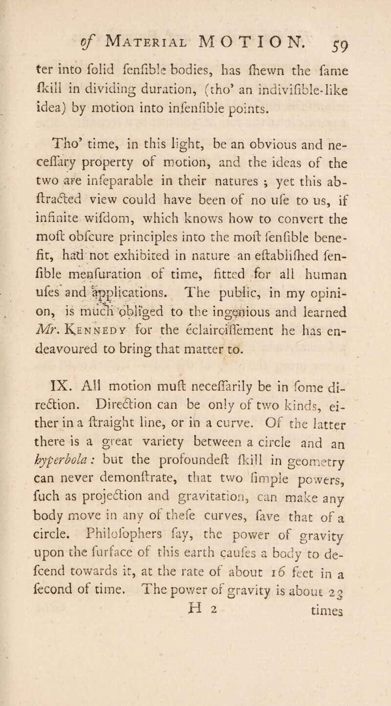 ter into folid fenfible bodies, has fhewn the lame fldll in dividing duration, (tho9 an indivifible-like idea) by motion into infenfible points. Tho9 time, in this light, be an obvious and ne~ cdiary property of motion, and the ideas of the two are infeparable in their natures ; yet this ab- firaCted view could have been of no ufe to us, if infinite wifdom, which knows how to convert the moil obfcure principles into the moil fenfible bene¬ fit, had not exhibited in nature an eftabllilted fen¬ fible menfuration of time, fitted for all human ufes and applications. The public, in my opini¬ on, is much obliged to the ingenious and learned Mr. Kennedy for the eclairciffement he has en¬ deavoured to bring that matter to. IX. All motion mull neceffarily be in fome di¬ rection. Direction can be only of two kinds, ei¬ ther in a ftraight line, or in a curve. Of the latter there is a great variety between a circle and an hyperbola: but the profoundeft fkill in geometry can never demonilrate, that two fimple powers, fuch as projection and gravitation, can make any body move in any of thefe curves, fave that of a circle. Philoibphers fay, the power of gravity upon the furface of this earth caufes a body to de- fcend towards it, at the rate of about 16 feet in a fecond of time. The power of gravity is about 2 a H 2 times