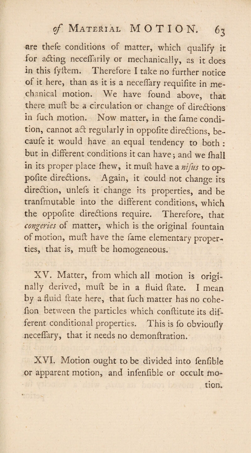 are thefe conditions of matter, which qualify it for aCting neceffarily or mechanically, as it does in this fyfteiTL Therefore I take no further notice of it here, than as it is a neceffary requifite in me¬ chanical motion. We have found above, that there muff be a circulation or change of directions in fuch motion. Now matter, in the fame condi¬ tion, cannot act regularly in oppofite directions, be- caufe it would have an equal tendency to both : but in different conditions it can have; and we fhall in its proper place fhew, it muft have a nifus to op¬ pofite directions. Again, it could not change its direction, unlefs it change its properties, and be tranfmutable into the different conditions, which the oppofite directions require. Therefore, that congeries of matter, which is the original fountain of motion, muft have the fame elementary proper¬ ties, that is, muft be homogeneous. XV. Matter, from which all motion is origi¬ nally derived, muft be in a fluid ftate. I mean by a fluid ftate here, that fuch matter has no cohe- fion between the particles which constitute its dif¬ ferent conditional properties. This is fo obvioufiy neceffary, that it needs no demonftration. XVI. Motion ought to be divided into fenfible or apparent motion, and infenfible or occult mo¬ tion.