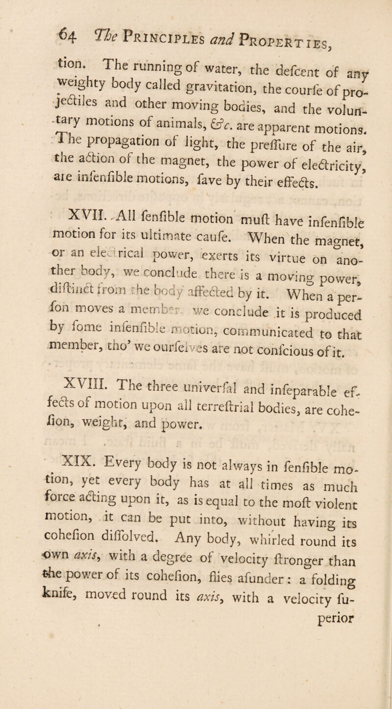tion The running of water, the defcent of ani weighty body called gravitation, the courle ofpro- jedhies and other moving bodies, and the volurt- •tary motions of animals, £*. are apparent motions. I he propagation of light, the preffure of the air, the action of the magnet, the power of eledricity,5 aie infenfible motions, fave by their effe&s. XVII.. All fenfible motion muft have infenfible motion for its ultimate caufe. When the magnet, or an electrical power, exerts its virtue on mo- ther body, we conclude there is a moving power, diftiiict from the body affeded by it. When a per- fon moves a member we conclude it is produced Dy fome infenfible motion, communicated to that .member, tho’ we ourfelves are not confcious of it. X’VIlI. The three univerfal and infeparable ef- fedis 01 motion upon all terreftrial bodies, are cohe- lion, weight, and power. XIX. Every body is not always in fenfible mo* tion, yet every body has at all times as much force acting upon it, as is equal to the moil violent motion, it can be put into, without having its cohefion diflolved. Any body, whirled round its own axis9 with a degree of velocity ftronger than t4ie power of its cohefion, flies aftmder : a folding knife, moved round its axisy with a velocity fu- perior