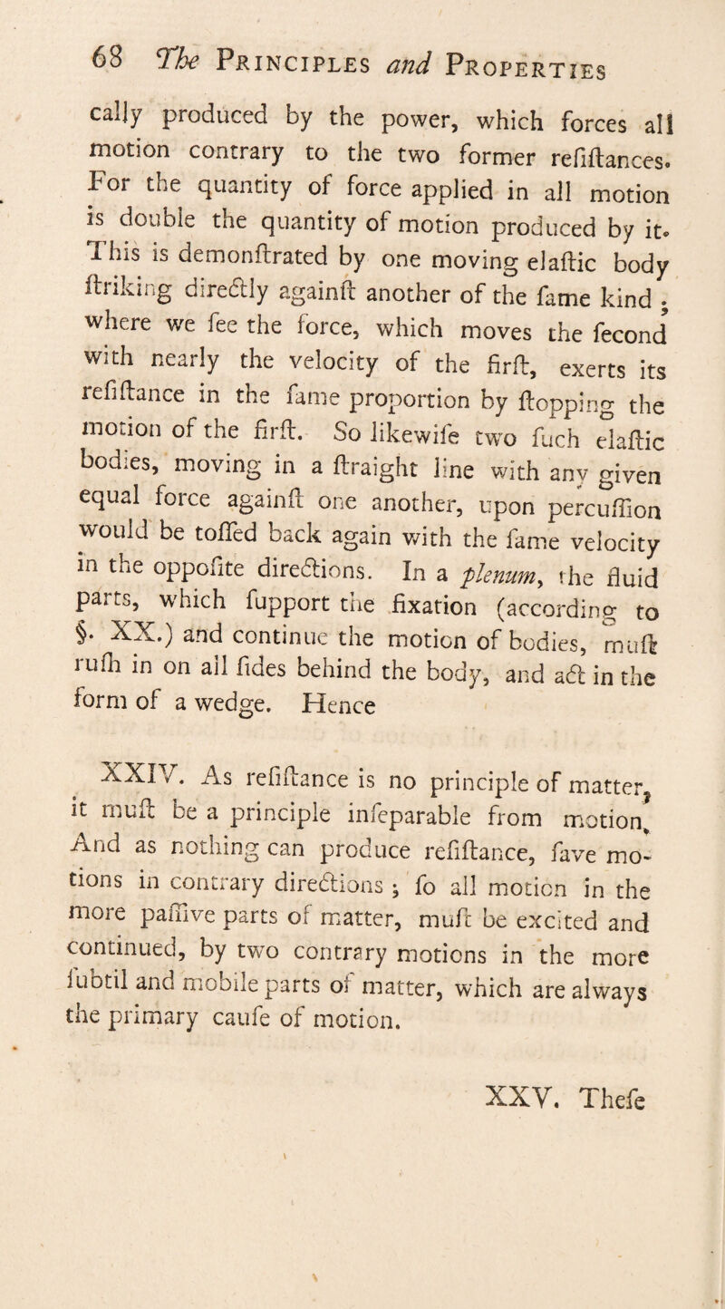 caljy produced by the power, which forces all motion contrary to the two former refiftances. For the quantity of force applied in all motion is double the quantity of motion produced by it. j. his is demonftrated by one moving elaftic body ftriking diredtly againft another of the fame kind . where we fee the force, which moves the fecond with nearly the velocity of the firft, exerts its refinance in the fame proportion by flopping the motion of the firft. So likewife two fuch elaftic bodies, moving in a ftraight line with any given equal force againft one another, upon percuffion would be tolled back again with the fame velocity in the oppofite diredtions. In a plenum, the fluid parts, which fupport the fixation (according to §• XX.) and continue the motion of bodies, rnuft rufla in on ail fides behind the body, and adt in the form of a wedge. Hence XXi /. As refinance is no principle of matter, it muft be a principle infeparable from motion. And as nothing can produce refiftance, fave mo¬ tions in contrary diredtions; fo all motion in the more painve parts of matter, muft be excited and continued, by two contrary motions in the more fubtil and mobile parts of matter, which are always the primary caufe of motion. XXY. Thefe