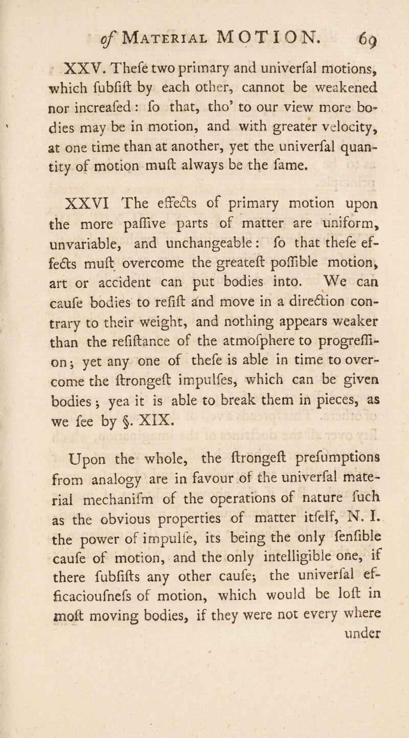 XXV. Thefe two primary and univerfal motions, which fubfift by each other, cannot be weakened nor increafed: fo that, tho5 to our view more bo^ dies may be in motion, and with greater velocity, at one time than at another, yet the univerfal quan¬ tity of motion mud: always be the fame. XXVI The effects of primary motion upon the more pafiive parts of matter are uniform, unvariable, and unchangeable: fo that thefe ef¬ fects muff overcome the greateft poOible motion, art or accident can put bodies into. We can caufe bodies to refift and move in a dire&ion con¬ trary to their weight, and nothing appears weaker than the refiftance of the atmofphere to progressi¬ on ; yet any one of thefe is able in time to over¬ come the ftrongeft impulfes, which can be given bodies; yea it is able to break them in pieces, as we fee by §. XIX. Upon the whole, the ftrongeft prefumptions from analogy are in favour of the univerfal mate¬ rial mechanifm of the operations of nature fuch as the obvious properties of matter itfelf, N. I. the power of irnpulfe, its being the only fenfible caufe of motion, and the only intelligible one, if there fubftfts any other caufe; the univerlal ef- ficacioufnefs of motion, which would be loft in molt moving bodies, if they were not every where under