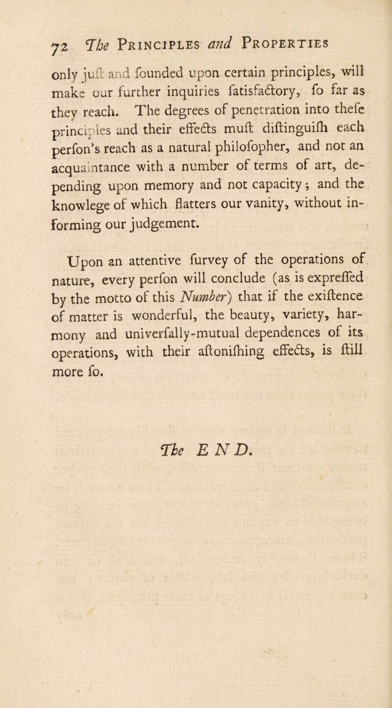 only juft and founded upon certain principles, will make our further inquiries fatisfadtory, fo far as they reach. The degrees of penetration into thefe principles and their effedts mult diftinguifh each perfon's reach as a natural philofopher, and not an acquaintance with a number of terms of art, de¬ pending upon memory and not capacity; and the knowlege of which flatters our vanity, without in¬ forming our judgement. Upon an attentive furvey of the operations of nature, every perfon will conclude (as is exprelfed by the motto of this Number) that if the exiftence of matter is wonderful, the beauty, variety, har¬ mony and univerfally-mutual dependences of its operations, with their aftonifhing eflfedts, is ftill more fo. The END.
