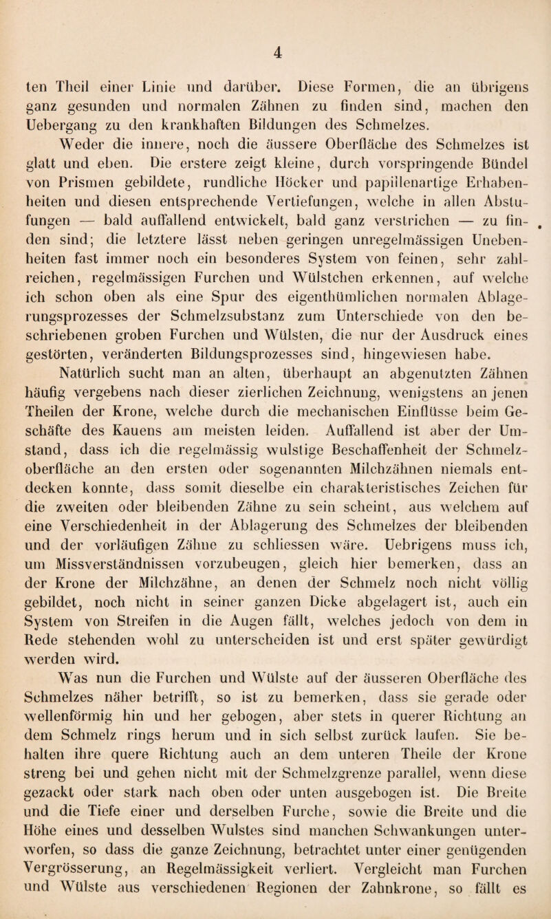 ten Tlieil einer Linie und darüber. Diese Formen, die an übrigens ganz gesunden und normalen Zähnen zu finden sind, machen den Uebergang zu den krankhaften Bildungen des Schmelzes. Weder die innere, noch die äussere Oberfläche des Schmelzes ist glatt und eben. Die erstere zeigt kleine, durch vorspringende Bündel von Prismen gebildete, rundliche Höcker und papillenartige Erhaben¬ heiten und diesen entsprechende Vertiefungen, welche in allen Abstu¬ fungen — bald auffallend entwickelt, bald ganz verstrichen — zu fin- , den sind; die letztere lässt neben geringen unregelmässigen Uneben¬ heiten fast immer noch ein besonderes System von feinen, sehr zahl¬ reichen, regelmässigen Furchen und Wülstchen erkennen, auf welche ich schon oben als eine Spur des eigenthümlichen normalen Ablage¬ rungsprozesses der Schmelzsubstanz zum Unterschiede von den be¬ schriebenen groben Furchen und Wülsten, die nur der Ausdruck eines gestörten, veränderten Bildungsprozesses sind, hingewiesen habe. Natürlich sucht man an alten, überhaupt an abgenutzten Zähnen häufig vergebens nach dieser zierlichen Zeichnung, wenigstens an jenen Theilen der Krone, welche durch die mechanischen Einflüsse beim Ge¬ schäfte des Kauens am meisten leiden. Auffallend ist aber der Um¬ stand, dass ich die regelmässig wulstige Beschaffenheit der Schmelz¬ oberfläche an den ersten oder sogenannten Milchzähnen niemals ent¬ decken konnte, dass somit dieselbe ein charakteristisches Zeichen für die zweiten oder bleibenden Zähne zu sein scheint, aus welchem auf eine Verschiedenheit in der Ablagerung des Schmelzes der bleibenden und der vorläufigen Zähne zu schliessen wäre. Uebrigens muss ich, um Missverständnissen vorzubeugen, gleich hier bemerken, dass an der Krone der Milchzähne, an denen der Schmelz noch nicht völlig gebildet, noch nicht in seiner ganzen Dicke abgelagert ist, auch ein System von Streifen in die Augen fällt, welches jedoch von dem in Rede stehenden wohl zu unterscheiden ist und erst später gewürdigt werden wird. Was nun die Furchen und Wülste auf der äusseren Oberfläche des Schmelzes näher betrifft, so ist zu bemerken, dass sie gerade oder wellenförmig hin und her gebogen, aber stets in querer Richtung an dem Schmelz rings herum und in sich selbst zurück laufen. Sie be¬ halten ihre quere Richtung auch an dem unteren Theile der Krone streng bei und gehen nicht mit der Schmelzgrenze parallel, wenn diese gezackt oder stark nach oben oder unten ausgebogen ist. Die Breite und die Tiefe einer und derselben Furche, sowie die Breite und die Höhe eines und desselben Wulstes sind manchen Schwankungen unter¬ worfen, so dass die ganze Zeichnung, betrachtet unter einer genügenden Vergrösserung, an Regelmässigkeit verliert. Vergleicht man Furchen und Wülste aus verschiedenen Regionen der Zahnkrone, so fällt es