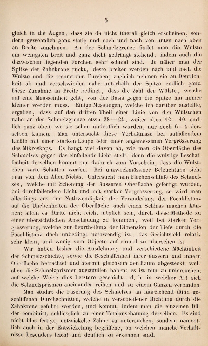 gleich in die Augen, dass sie da nicht überall gleich erscheinen, son¬ dern gewöhnlich ganz stätig und nach und nach von unten nach oben an Breite zunehmen. An der Schmelzgrenze findet man die Wülste am wenigsten breit und ganz dicht gedrängt stehend, indem auch die dazwischen liegenden Furchen sehr schmal sind. Je näher man der Spitze der Zahnkrone rückt, desto breiter werden nach und nach die Wülste und die trennenden Furchen; zugleich nehmen sie an Deutlich¬ keit ab und verschwinden nahe unterhalb der Spitze endlich ganz. Diese Zunahme an Breite bedingt, dass die Zahl der Wülste, welche auf eine Maasseinheit geht, von der Basis gegen die Spitze hin immer kleiner werden muss. Einige Messungen, welche ich darüber anstellte, ergaben , dass auf den dritten Theil einer Linie von den Wülstchen nahe an der Schmelzgrenze etwa 28 — 24, weiter oben 12—10, end¬ lich ganz oben, wo sie schon undeutlich wurden, nur noch 6 — 4 der¬ selben kamen. Man untersucht diese Verhältnisse bei auffallendem Lichte mit einer starken Loupe oder einer angemessenen Vergrösserung des Mikroskops. Es hängt viel davon ab, wie man die Oberfläche des Schmelzes gegen das einfallende Licht stellt; denn die wulstige Beschaf¬ fenheit derselben kommt nur dadurch zum Vorschein, dass die Wülst¬ chen zarte Schatten werfen. Bei unzweckmässiger Beleuchtung sieht man von dem Allen Nichts. Untersucht man Flächenschliffe des Schmel¬ zes , welche mit Schonung der äusseren Oberfläche gefertigt wurden, bei durchfallendem Licht und mit starker Vergrösserung, so wird man allerdings aus der Nothwendigkeit der Veränderung der Focaldistanz auf die Unebenheiten der Oberfläche auch einen Schluss machen kön¬ nen; allein es dürfte nicht leicht möglich sein, durch diese Methode zu einer übersichtlichen Anschauung zu kommen , weil bei starker Ver¬ grösserung, welche zur Beurtheilung der Dimension der Tiefe durch die Focaldistanz doch unbedingt nothwendig ist, das Gesichtsfeld relativ sehr klein, und wenig vom Objecte auf einmal zu übersehen ist. Wir haben bisher die Ausdehnung und verschiedene Mächtigkeit der Schmelzschichte, sowie die Beschaffenheit ihrer äussern und innern Oberfläche betrachtet und hiermit gleichsam den Raum abgesteckt, wel¬ chen die Schmelzprismen auszufüllen haben; es ist nun zu untersuchen, auf welche Weise dies Letztere geschieht, d. h. in welcher Art sich die Schmelzprismen aneinander reihen und zu einem Ganzen verbinden. Man studirt die Faserung des Schmelzes an hinreichend dünn ge¬ schliffenen Durchschnitten, welche in verschiedener Richtung durch die Zahnkrone geführt werden, und kommt, indem man die einzelnen Bil¬ der combinirt; schliesslich zu einer Totalanschauung derselben. Es sind nicht blos fertige, entwickelte Zähne zu untersuchen, sondern nament¬ lich auch in der Entwickelung begriffene, an welchen manche Verhält¬ nisse besonders leicht und deutlich zu erkennen sind.