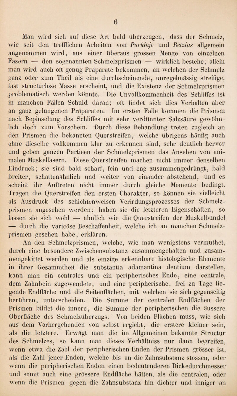 Man wird sich auf diese Art bald überzeugen, dass der Schmelz, wie seit den trefflichen Arbeiten von Purkinje und Retzius allgemein angenommen wird, aus einer überaus grossen Menge von einzelnen Fasern — den sogenannten Schmelzprismen — wirklich bestehe; allein man wird auch oft genug Präparate bekommen, an welchen der Schmelz ganz oder zum Theil als eine durchscheinende, unregelmässig streifige, fast structurlose Masse erscheint, und die Existenz der Schmelzprismen problematisch werden könnte. Die Unvollkommenheit des Schliffes ist in manchen Fällen Schuld daran; oft findet sich dies Verhalten aber an ganz gelungenen Präparaten. Im ersten Falle kommen die Prismen nach Bepinselung des Schliffes mit sehr verdünnter Salzsäure gewöhn¬ lich doch zum Vorschein. Durch diese Behandlung treten zugleich an den Prismen die bekannten Querstreifen, welche übrigens häufig auch ohne dieselbe vollkommen klar zu erkennen sind, sehr deutlich hervor und geben ganzen Partieen der Schmelzprismen das Ansehen von ani¬ malen Muskelfasern. Diese Querstreifen machen nicht immer denselben Eindruck; sie sind bald scharf, fein und eng zusammengedrängt, bald breiter, schattenähnlich und weiter von einander abstehend, und es scheint ihr Auftreten nicht immer durch gleiche Momente bedingt. Tragen die Querstreifen den ersten Charakter, so können sie vielleicht als Ausdruck des schichtenweisen Verirdungsprozesses der Schmelz¬ prismen angesehen werden; haben sie die letzteren Eigenschaften, so lassen sie sich wohl — ähnlich wie die Querstreifen der Muskelbündel — durch die varicöse Beschaffenheit, welche ich an manchen Schmelz¬ prismen gesehen habe, erklären. An den Schmelzprismen, welche, wie man wenigstens vermuthet, durch eine besondere Zwischensubstanz zusammengehalten und zusam¬ mengekittet werden und als einzige erkennbare histologische Elemente in ihrer Gesammtheit die substantia adamantina dentium darstellen, kann man ein centrales und ein peripherisches Ende, eine centrale, dem Zahnbein zugewendete, und eine peripherische, frei zu Tage lie¬ gende Endfläche und die Seitenflächen, mit welchen sie sich gegenseitig berühren, unterscheiden. Die Summe der centralen Endflächen der Prismen bildet die innere, die Summe der peripherischen die äussere Oberfläche des Schmelzüberzugs. Von beiden Flächen muss, wie sich aus dem Vorhergehenden von selbst ergiebt, die erstere kleiner sein, als die letztere. Erwägt man die im Allgemeinen bekannte Structur des Schmelzes, so kann man dieses Verhältniss nur dann begreifen, wenn etwa die Zahl der peripherischen Enden der Prismen grösser ist, als die Zahl jener Enden, welche bis an die Zahnsubstanz stossen, oder wenn die peripherischen Enden einen bedeutenderen Dickedurchmesser und somit auch eine grössere Endfläche hätten, als die centralen, oder wenn die Prismen gegen die Zahnsubstanz hin dichter und inniger an