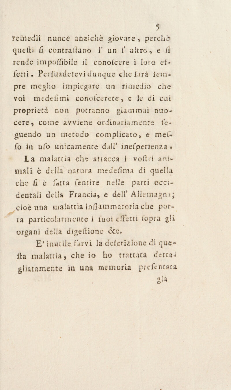 îrefrlediî nuoce anziché giovare , perché quelli fi contrariano f un fi altro, e li renie imponìbile il conolcere i loro ef¬ fetti. Pcifiudctevi dunque che farà lem- pre meglio impiegare un rimedio che voi me defimi conofeerete, e le di cui proprietà non potranno giammai nuo¬ cere, carne avviene ordinariamente fie* guendo un metodo complicato, e mefi* fo in ufo unicamente dall* mefpenenza § La malattia che attacca ì veltri ani» mali è delia natura mtdefima di quella che fi è fût ta fentire nelle parti occi¬ dentali della Francia, e dell* Allemagn ? ; cioè una malattia infiammatoria che por¬ ta particolarmente i fu ai effetti fopra gli organi delia dìgefiione dee. E’ inutile farvi la delcrizione di que® ila malattia, che io ho trattata dettai gliatamente in una memoria presentata