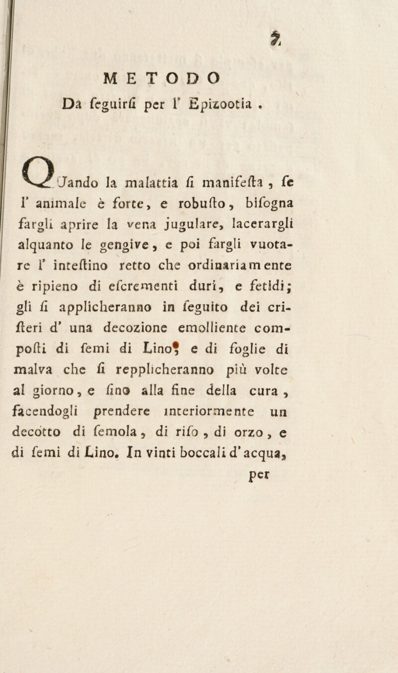Da fcguirfi per 1 Epizootia . Q 'Jando la malattia fi manifefta , fe 1’ animale è forte, e roburto, bifogna fargli aprire la vena iugulare, lacerargli alquanto le gengive, e poi fargli vuota¬ re 1’ inteftino retto che ordinariamente è ripieno di eferementi duri, e fetidi; gli fi applicheranno in feguito dei cri- feri d’ una decozione emolliente com¬ porti di Temi di Lino* e di foglie di malva che fi repplicheranno più volte al giorno, e fino alla fine della cura, facendogli prendere interiormente un decòtto di femola, di rifo , di orzo, e di femi di Lino. In vinti boccali d’acqua, per