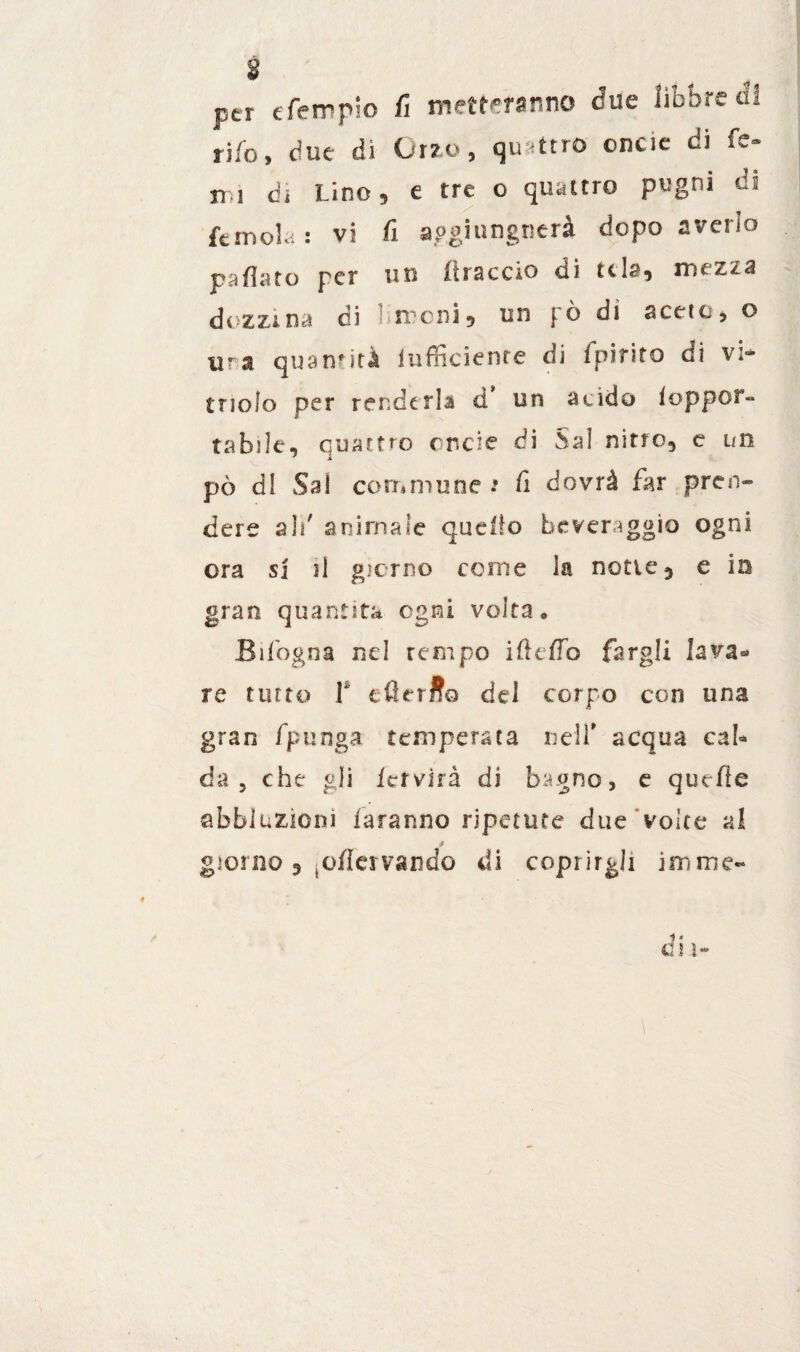 per efempio fi metteranno due libbre di rifa, due di Orzo, quattro oncie di fé- m di Lino, e tre o quattro pugni di fé mola : vi fi apgiungnerà dopo averlo pallata per un itraccio di tcla, mtzza dozzina di Aironi* un pò di aceto, o tira quantità iufficienre di fpiriro di vi» tnolo per renderla d un acido ioppor- ta bile, quattro onde di Sa! nitro, e un pò dì Sai commune s fi dovrà far pren¬ dere ali' animale quello beveraggio ogni ora si il giorno come la notte 5 e in gran quantità ogni volta* Bifogoa nel tempo i fi e fio fargli lava* re tinto V eGerffo del corpo con una gran fpunga temperata neif acqua cab da 5 che gli Ictvirà di bagno, e quelle abbluzioni faranno ripetute due voice al 9 giorno, (üfiervando di coprirgli ira me-