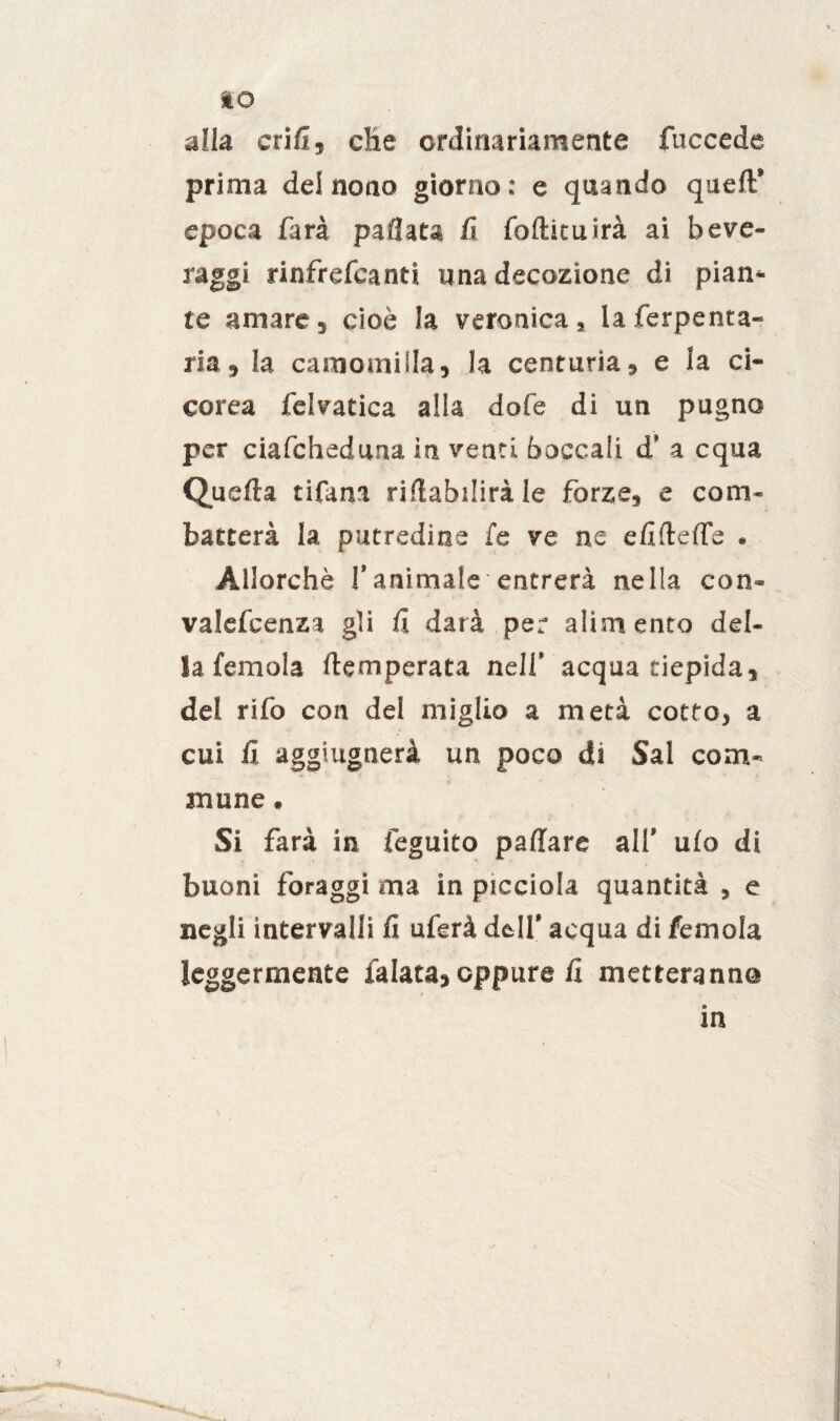 IO alla cri lì, die ordinariamente fuccede prima dei nono giorno: e quando queft’ epoca farà pacata G foftituirà ai beve¬ raggi rinfrefcanti una decozione di pian¬ te amare 5 cioè la veronica» la ferpenta- ria, la camomilla, !a centuria, e la ci¬ carea felvatica alla dofe di un pugno per ciafcheduna in venti boccali d’ a equa Quella tifana riflabdirà le forze, e com¬ batterà la putredine fe ve ne didelfe . Allorché l’animale entrerà nella con- valcfcenza gli fi darà per alimento del¬ la femola ftemperata nell’ acqua tiepida, del rifo con del miglio a metà cotto, a cui lì aggiugnerà un poco di Sai com¬ mune . Si farà in feguito paffare all’ ulo di buoni foraggi ma in picciola quantità , e negli intervalli lì uferà dell’ acqua di femola leggermente falata, oppure lì metteranno m