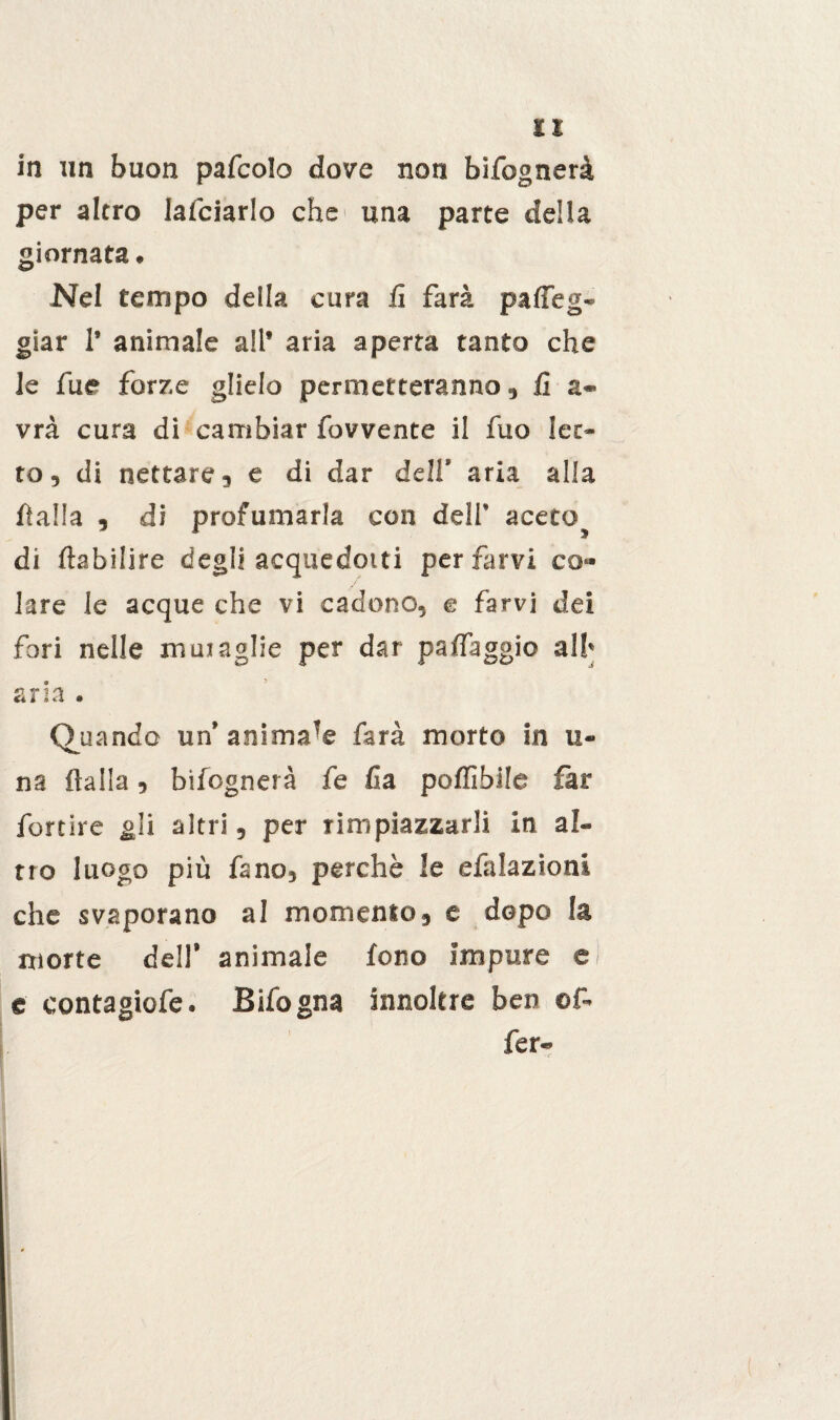 in un buon pafcolo dore non bisognerà per altro Ialciarlo che una parte della giornata. Nel tempo della cura fi farà patteg¬ giar 1’ animale all* aria aperta tanto che le fue forre glielo permetteranno, fi a- vrà cura di cambiar fovvente il fuo iet¬ to, di nettare, e di dar deli’ aria alla fi alfa , di profumarla con dell’ acetoj di ftabilire degli acquedotti per farvi co¬ lare le acque che vi cadono, e farvi dei fori nelle muraglie per dar pattaggio all» sria . Quando un’animale farà morto in li¬ na Italia, Infognerà fe fa poffibilc far fortire gli altri, per rimpiazzarli in al¬ tro luogo più fano, perchè le efalazioni che svaporano al momento, e dopo la morte dell’ animale fono impure ei e contagiofe. Bifogna innoltre ben of¬ fe r-