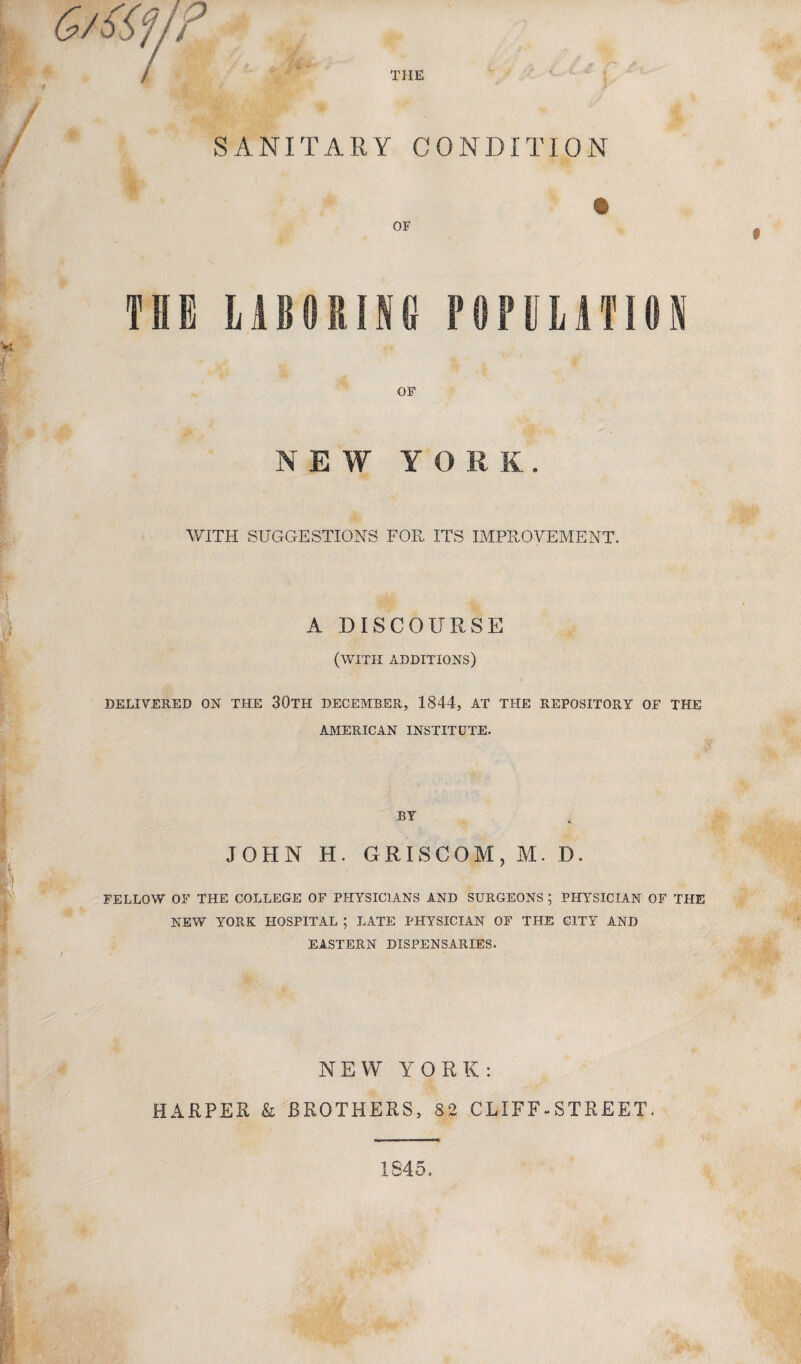 THE SANITARY CONDITION OF THE LABORING P0PULATHSN OF NEW Y O WITH SUGGESTIONS FOR ITS IMPROVEMENT. A DISCOURSE (with additions) DELIVERED ON THE 30TH DECEMBER, 1844, AT THE REPOSITORY OF THE AMERICAN INSTITUTE. BY JOHN H. GRISCOM, M. D. FELLOW OF THE COLLEGE OF PHYSICIANS AND SURGEONS ; PHYSICIAN OF THE NEW YORK HOSPITAL ; LATE PHYSICIAN OF THE CITY AND EASTERN DISPENSARIES. NEW YORK: HARPER & BROTHERS, 82 CLIFF-STREET. 1845.