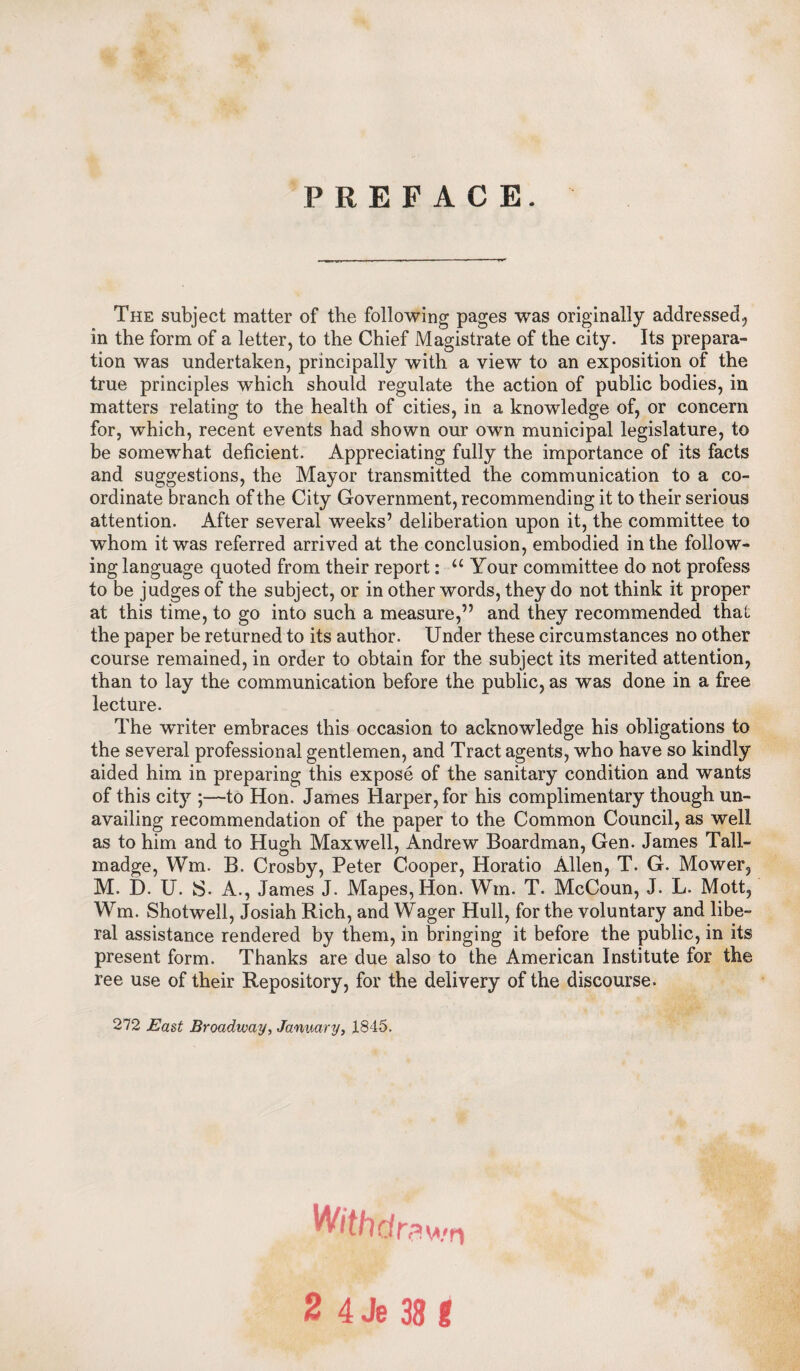 PREFACE. The subject matter of the following pages was originally addressed, in the form of a letter, to the Chief Magistrate of the city. Its prepara¬ tion was undertaken, principally with a view to an exposition of the true principles which should regulate the action of public bodies, in matters relating to the health of cities, in a knowledge of, or concern for, which, recent events had shown our own municipal legislature, to be somewhat deficient. Appreciating fully the importance of its facts and suggestions, the Mayor transmitted the communication to a co¬ ordinate branch of the City Government, recommending it to their serious attention. After several weeks’ deliberation upon it, the committee to whom it was referred arrived at the conclusion, embodied in the follow¬ ing language quoted from their report: u Your committee do not profess to be judges of the subject, or in other words, they do not think it proper at this time, to go into such a measure,” and they recommended that the paper be returned to its author. Under these circumstances no other course remained, in order to obtain for the subject its merited attention, than to lay the communication before the public, as was done in a free lecture. The writer embraces this occasion to acknowledge his obligations to the several professional gentlemen, and Tract agents, who have so kindly aided him in preparing this expose of the sanitary condition and wants of this city ;—to Hon. James Harper, for his complimentary though un¬ availing recommendation of the paper to the Common Council, as well as to him and to Hugh Maxwell, Andrew Boardman, Gen. James Tall- madge, Wm. B. Crosby, Peter Cooper, Horatio Allen, T. G. Mower, M. D. U. S- A., James J. Mapes,Hon. Wm. T. McCoun, J. L. Mott, Wm. Shotwell, Josiah Rich, and Wager Hull, for the voluntary and libe¬ ral assistance rendered by them, in bringing it before the public, in its present form. Thanks are due also to the American Institute for the ree use of their Repository, for the delivery of the discourse. 272 East Broadway, January, 1845. With dr; rawn 2 4 Je 38 I