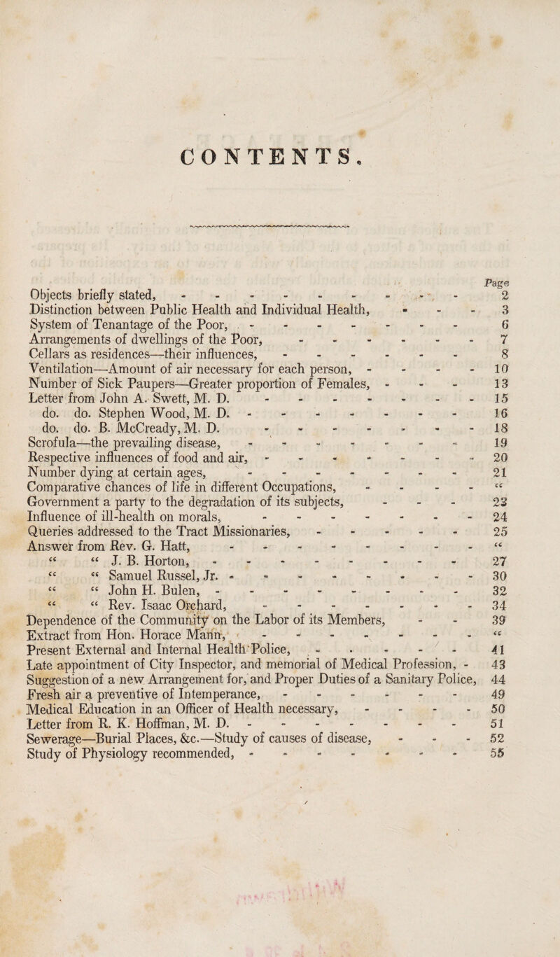 CONTENTS. Page Objects briefly stated,.2 Distinction between Public Health and Individual Health, - - - 3 System of Tenantage of the Poor,.- 6 Arrangements of dwellings of the Poor, ------ 7 Cellars as residences—their influences,.8 Ventilation—Amount of air necessary for each person, - - - - 10 Number of Sick Paupers—Greater proportion of Females, - - - 13 Letter from John A. Swett, M. D..15 do. do. Stephen Wood, M. D..- 16 do. do. B. McCready, M. D. ------- 18 Scrofula—the prevailing disease, ------- 19 Respective influences of food and air, ------- 20 Number dying at certain ages, - - - - - - - 21 Comparative chances of life in different Occupations, - - - - cc Government a party to the degradation of its subjects, - 23 Influence of ill-health on morals,. 24 Queries addressed to the Tract Missionaries,.25 Answer from Rev. G. Hatt, -------- <c “ “ J. B. Horton,.- 27 “ Samuel Russel, Jr. - - -.30 cc “ John H. Bulen, -------- 32 “ “ Rev. Isaac Orchard, -.34 Dependence of the Community on the Labor of its Members, - - 39 Extract from Hon. Horace Mann,.“ Present External and Internal Health Police, - • - - - 41 Late appointment of City Inspector, and memorial of Medical Profession, - 43 Suggestion of a new Arrangement for, and Proper Duties of a Sanitary Police, 44 Fresh air a preventive of Intemperance, ------ 43 Medical Education in an Officer of Health necessary, - - - - 50 Letter from R. K. Hoffman, M. D. -.51 Sewerage—Burial Places, &c.—Study of causes of disease, - - - 52 Study of Physiology recommended, ------- 55