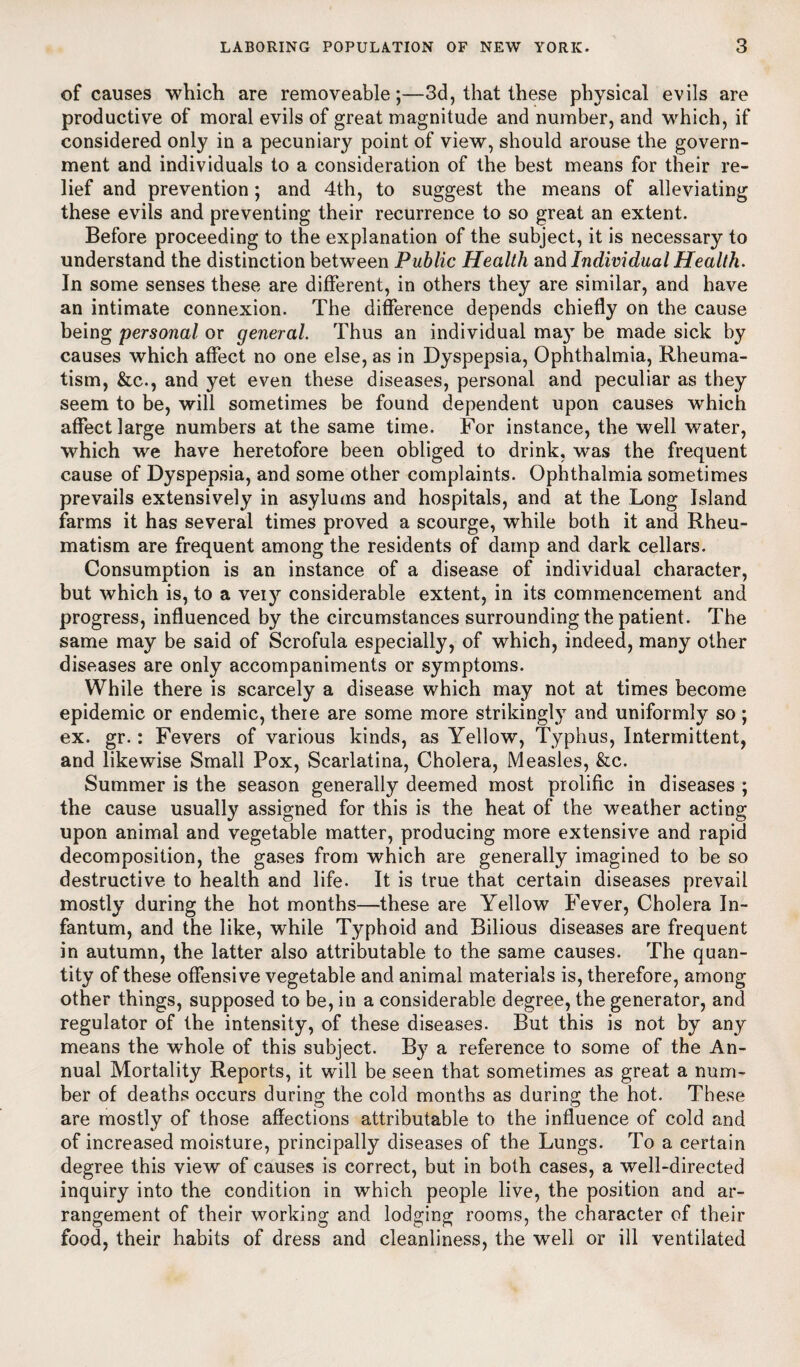 of causes which are removeable;—3d, that these physical evils are productive of moral evils of great magnitude and number, and which, if considered only in a pecuniary point of view, should arouse the govern¬ ment and individuals to a consideration of the best means for their re¬ lief and prevention; and 4th, to suggest the means of alleviating these evils and preventing their recurrence to so great an extent. Before proceeding to the explanation of the subject, it is necessary to understand the distinction between Public Health and Individual Health. In some senses these are different, in others they are similar, and have an intimate connexion. The difference depends chiefly on the cause being personal or general. Thus an individual may be made sick by causes which affect no one else, as in Dyspepsia, Ophthalmia, Rheuma¬ tism, &c., and yet even these diseases, personal and peculiar as they seem to be, will sometimes be found dependent upon causes which affect large numbers at the same time. For instance, the well water, which we have heretofore been obliged to drink, was the frequent cause of Dyspepsia, and some other complaints. Ophthalmia sometimes prevails extensively in asylums and hospitals, and at the Long Island farms it has several times proved a scourge, while both it and Rheu¬ matism are frequent among the residents of damp and dark cellars. Consumption is an instance of a disease of individual character, but which is, to a veiy considerable extent, in its commencement and progress, influenced by the circumstances surrounding the patient. The same may be said of Scrofula especially, of which, indeed, many other diseases are only accompaniments or symptoms. While there is scarcely a disease which may not at times become epidemic or endemic, there are some more strikingly^ and uniformly so ; ex. gr.: Fevers of various kinds, as Yellow, Typhus, Intermittent, and likewise Small Pox, Scarlatina, Cholera, Measles, &c. Summer is the season generally deemed most prolific in diseases ; the cause usually assigned for this is the heat of the weather acting upon animal and vegetable matter, producing more extensive and rapid decomposition, the gases from which are generally imagined to be so destructive to health and life. It is true that certain diseases prevail mostly during the hot months—these are Yellow Fever, Cholera In¬ fantum, and the like, while Typhoid and Bilious diseases are frequent in autumn, the latter also attributable to the same causes. The quan¬ tity of these offensive vegetable and animal materials is, therefore, among other things, supposed to be, in a considerable degree, the generator, and regulator of the intensity, of these diseases. But this is not by any means the whole of this subject. By a reference to some of the An¬ nual Mortality Reports, it will be seen that sometimes as great a num¬ ber of deaths occurs during: the cold months as during; the hot. These are mostly of those affections attributable to the influence of cold and of increased moisture, principally diseases of the Lungs. To a certain degree this view of causes is correct, but in both cases, a well-directed inquiry into the condition in which people live, the position and ar¬ rangement of their working and lodging rooms, the character of their food, their habits of dress and cleanliness, the well or ill ventilated