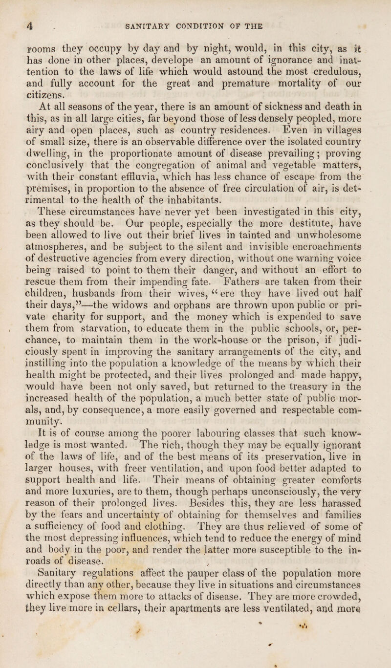 rooms they occupy by day and by night, would, in this city, as it has done in other places, develope an amount of ignorance and inat¬ tention to the laws of life which would astound the most credulous, and fully account for the great and premature mortality of our citizens. At all seasons of the year, there is an amount of sickness and death in this, as in all large cities, far beyond those of less densely peopled, more airy and open places, such as country residences. Even in villages of small size, there is an observable difference over the isolated country dwelling, in the proportionate amount of disease prevailing; proving conclusively that the congregation of animal and vegetable matters, with their constant effluvia, which has less chance of escape from the premises, in proportion to the absence of free circulation of air, is det¬ rimental to the health of the inhabitants. These circumstances have never yet been investigated in this city, as they should be. Our people, especially the more destitute, have been allowed to live out their brief lives in tainted and unwholesome atmospheres, and be subject to the silent and invisible encroachments of destructive agencies from every direction, without one warning voice being raised to point to them their danger, and without an effort to rescue them from their impending fate. Fathers are taken from their children, husbands from their wives, u ere they have lived out half their days,”—the widows and orphans are thrown upon public or pri¬ vate charity for support, and the money which is expended to save them from starvation, to educate them in the public schools, or, per¬ chance, to maintain them in the work-house or the prison, if judi¬ ciously spent in improving the sanitary arrangements of the city, and instilling into the population a knowledge of the means by which their health might be protected, and their lives prolonged and made happy, would have been not only saved, but returned to the treasury in the increased health of the population, a much better state of public mor¬ als, and, by consequence, a more easily governed and respectable com¬ munity. It is of course among the poorer labouring classes that such know¬ ledge is most wanted. The rich, though they may be equally ignorant of the laws of life, and of the best means of its preservation, live in larger houses, with freer ventilation, and upon food better adapted to support health and life. Their means of obtaining greater comforts and more luxuries, are to them, though perhaps unconsciously, the very reason of their prolonged lives. Besides this, they are less harassed by the fears and uncertainty of obtaining for themselves and families a sufficiency of food and clothing. They are thus relieved of some of the most depressing influences, which tend to reduce the energy of mind and body in the poor, and render the latter more susceptible to the in¬ roads of disease. , Sanitary regulations affect the pauper class of the population more directly than any other, because they live in situations and circumstances which expose them more to attacks of disease. They are more crowded, they live more in cellars, their apartments are less ventilated, and more