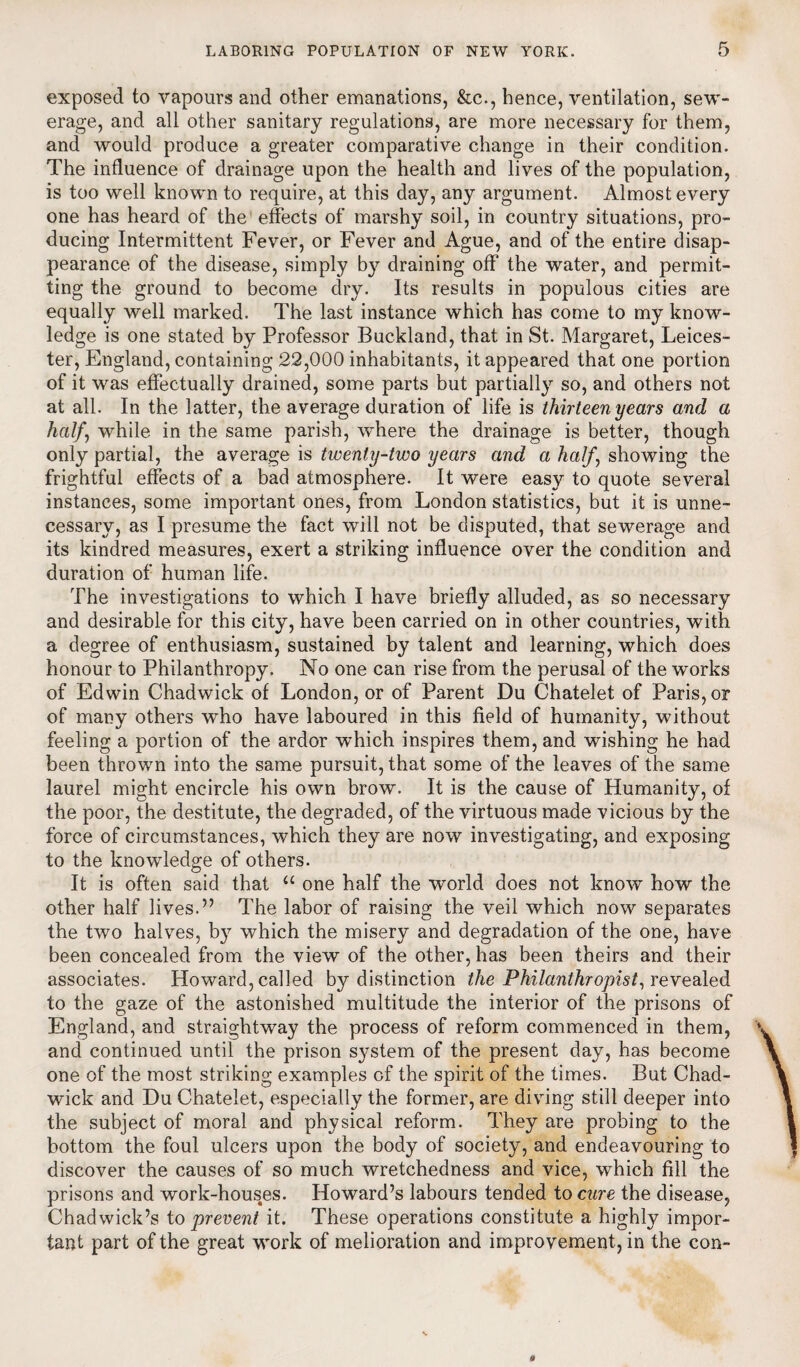 exposed to vapours and other emanations, &c., hence, ventilation, sew¬ erage, and all other sanitary regulations, are more necessary for them, and would produce a greater comparative change in their condition. The influence of drainage upon the health and lives of the population, is too well known to require, at this day, any argument. Almost every one has heard of the effects of marshy soil, in country situations, pro¬ ducing Intermittent Fever, or Fever and Ague, and of the entire disap¬ pearance of the disease, simply by draining off the water, and permit¬ ting the ground to become dry. Its results in populous cities are equally well marked. The last instance which has come to my know¬ ledge is one stated by Professor Buckland, that in St. Margaret, Leices¬ ter, England, containing 22,000 inhabitants, it appeared that one portion of it was effectually drained, some parts but partially so, and others not at all. In the latter, the average duration of life is thirteen years and a half, while in the same parish, wdiere the drainage is better, though only partial, the average is twenty-two years and a half, showing the frightful effects of a bad atmosphere. It were easy to quote several instances, some important ones, from London statistics, but it is unne¬ cessary, as I presume the fact will not be disputed, that sewerage and its kindred measures, exert a striking influence over the condition and duration of human life. The investigations to which I have briefly alluded, as so necessary and desirable for this city, have been carried on in other countries, with a degree of enthusiasm, sustained by talent and learning, which does honour to Philanthropy. No one can rise from the perusal of the works of Edwin Chadwick of London, or of Parent Du Chatelet of Paris, or of many others who have laboured in this field of humanity, without feeling a portion of the ardor which inspires them, and wishing he had been thrown into the same pursuit, that some of the leaves of the same laurel might encircle his own brow. It is the cause of Humanity, of the poor, the destitute, the degraded, of the virtuous made vicious by the force of circumstances, which they are now investigating, and exposing to the knowledge of others. It is often said that u one half the world does not know how the other half lives.” The labor of raising the veil which now separates the two halves, by which the misery and degradation of the one, have been concealed from the view of the other, has been theirs and their associates. Howard, called by distinction the Philanthropist, revealed to the gaze of the astonished multitude the interior of the prisons of England, and straightway the process of reform commenced in them, and continued until the prison system of the present day, has become one of the most striking examples of the spirit of the times. But Chad¬ wick and Du Chatelet, especially the former, are diving still deeper into the subject of moral and physical reform. They are probing to the bottom the foul ulcers upon the body of society, and endeavouring to discover the causes of so much wretchedness and vice, which fill the prisons and work-houses. Howard’s labours tended to cure the disease, Chadwick’s to prevent it. These operations constitute a highly impor¬ tant part of the great work of melioration and improvement, in the con-