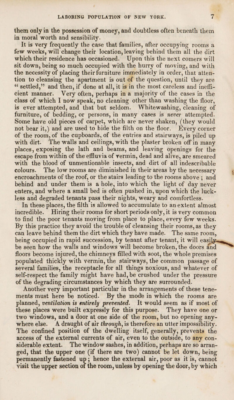 them only in the possession of money, and doubtless often beneath them in moral worth and sensibility. It is very frequently the case that families, after occupying rooms a few weeks, will change their location, leaving behind them all the dirt which their residence has occasioned. Upon this the next comers will sit down, being so much occupied with the hurry of moving, and with the necessity of placing their furniture immediately in order, that atten¬ tion to cleansing the apartment is out of the question, until they are “ settled,” and then, if done at all, it is in the most careless and ineffi¬ cient manner. Very often, perhaps in a majority of the cases in the class of which I now speak, no cleaning other than washing the floor, is ever attempted, and that but seldom. Whitewashing, cleaning of furniture, of bedding, or persons, in many cases is never attempted. Some have old pieces of carpet, which are never shaken, (they would not bear it,) and are used to bide the filth on the floor. Every corner of the room, of the cupboards, of the entries and stairways, is piled up with dirt. The walls and ceilings, with the plaster broken off in many places, exposing the lath and beams, and leaving openings for the escape from within of the effluvia of vermin, dead and alive, are smeared with the blood of unmentionable insects, and dirt of all indescribable colours. The low rooms are diminished in their areas by the necessary encroachments of the roof, or the stairs leading to the rooms above ; and behind and under them is a hole, into which the light of day never enters, and where a small bed is often pushed in, upon which the luck¬ less and degraded tenants pass their nights, weary and comfortless. In these places, the filth is allowed to accumulate to an extent almost incredible. Hiring their rooms for short periods only, it is very common to find the poor tenants moving from place to place, every few weeks. By this practice they avoid the trouble of cleansing their rooms, as they can leave behind them the dirt which they have made. The same room, being occupied in rapid succession, by tenant after tenant, it will easily, be seen how the walls and windows will become broken, the doors and floors become injured, the chimneys filled with soot, the whole premises populated thickly with vermin, the stairways, the common passage of several families, the receptacle for all things noxious, and whatever of self-respect the family might have had, be crushed under the pressure of the degrading circumstances by which they are surrounded. Another very important particular in the arrangements of these tene¬ ments must here be noticed. By the modte in which the rooms are planned, ventilation is entirely prevented. It would seem as if most of these places were built expressly for this purpose. They have one or two windows, and a door at one side of the room, but no opening any¬ where else. A draught of air through, is therefore an utter impossibility* The confined position of the dwelling itself, generally, prevents the access of the external currents of air, even to the outside, to any con¬ siderable extent. The window sashes, in addition, perhaps are so arran¬ ged, that the upper one (if there are two) cannot be let down, being permanently fastened up; hence the external air, poor as it is, cannot visit the upper section of the room, unless by opening the door, by which