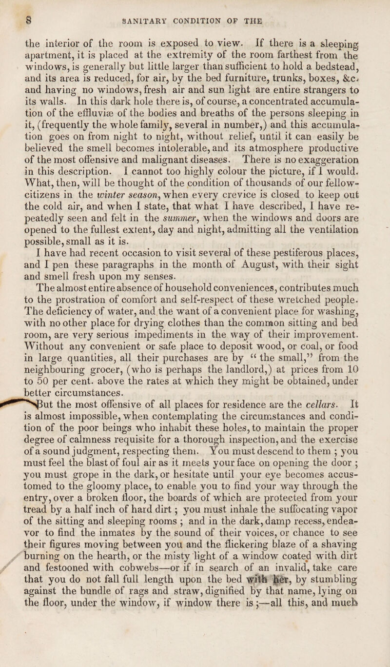 the interior of the room is exposed to view. If there is a sleeping apartment, it is placed at the extremity of the room farthest from the windows, is generally but little larger than sufficient to hold a bedstead, and its area is reduced, for air, by the bed furniture, trunks, boxes, &c* and having no windows, fresh air and sun light are entire strangers to its walls. In this dark hole there is, of course, a concentrated accumula¬ tion of the effluvise of the bodies and breaths of the persons sleeping in it, (frequently the whole family, several in number,) and this accumula¬ tion goes on from night to night, without relief, until it can easily be believed the smell becomes intolerable, and its atmosphere productive of the most offensive and malignant diseases. There is no exaggeration in this description. I cannot too highly colour the picture, if 1 would. What, then, will be thought of the condition of thousands of our fellow- citizens in the winter season, when every crevice is closed to keep out the cold air, and when I state, that what I have described, I have re¬ peatedly seen and felt in the summer, when the windows and doors are opened to the fullest extent, day and night, admitting all the ventilation possible, small as it is. I have had recent occasion to visit several of these pestiferous places, and I pen these paragraphs in the month of August, with their sight and smell fresh upon my senses. The almost entire absence of household conveniences, contributes much to the prostration of comfort and self-respect of these wretched people. The deficiency of water, and the want of a convenient place for washing, with no other place for drying clothes than the common sitting and bed room, are very serious impediments in the way of their improvement. Without any convenient or safe place to deposit wood, or coal, or food in large quantities, all their purchases are by “ the small,” from the neighbouring grocer, (who is perhaps the landlord,) at prices from 10 to 50 per cent, above the rates at which they might be obtained, under better circumstances. NPut the most offensive of all places for residence are the cellars. It is almost impossible, when contemplating the circumstances and condi¬ tion of the poor beings who inhabit these holes, to maintain the proper degree of calmness requisite for a thorough inspection, and the exercise of a sound judgment, respecting them. You must descend to them ; you must feel the blast of foul air as it meets your face on opening the door ; you must grope in the dark, or hesitate until your eye becomes accus¬ tomed to the gloomy place, to enable you to find your way through the entry, over a broken floor, the boards of which are protected from your tread by a half inch of hard dirt; you must inhale the suffocating vapor of the sitting and sleeping rooms ; and in the dark, damp recess, endea¬ vor to find the inmates by the sound of their voices, or chance to see their figures moving between you and the flickering blaze of a shaving burning on the hearth, or the misty light of a window coated with dirt and festooned with cobwebs—or if in search of an invalid, take care that you do not fall full length upon the bed with her, by stumbling against the bundle of rags and straw, dignified by that name, lying on the floor, under the window, if window there is ;—all this, and much