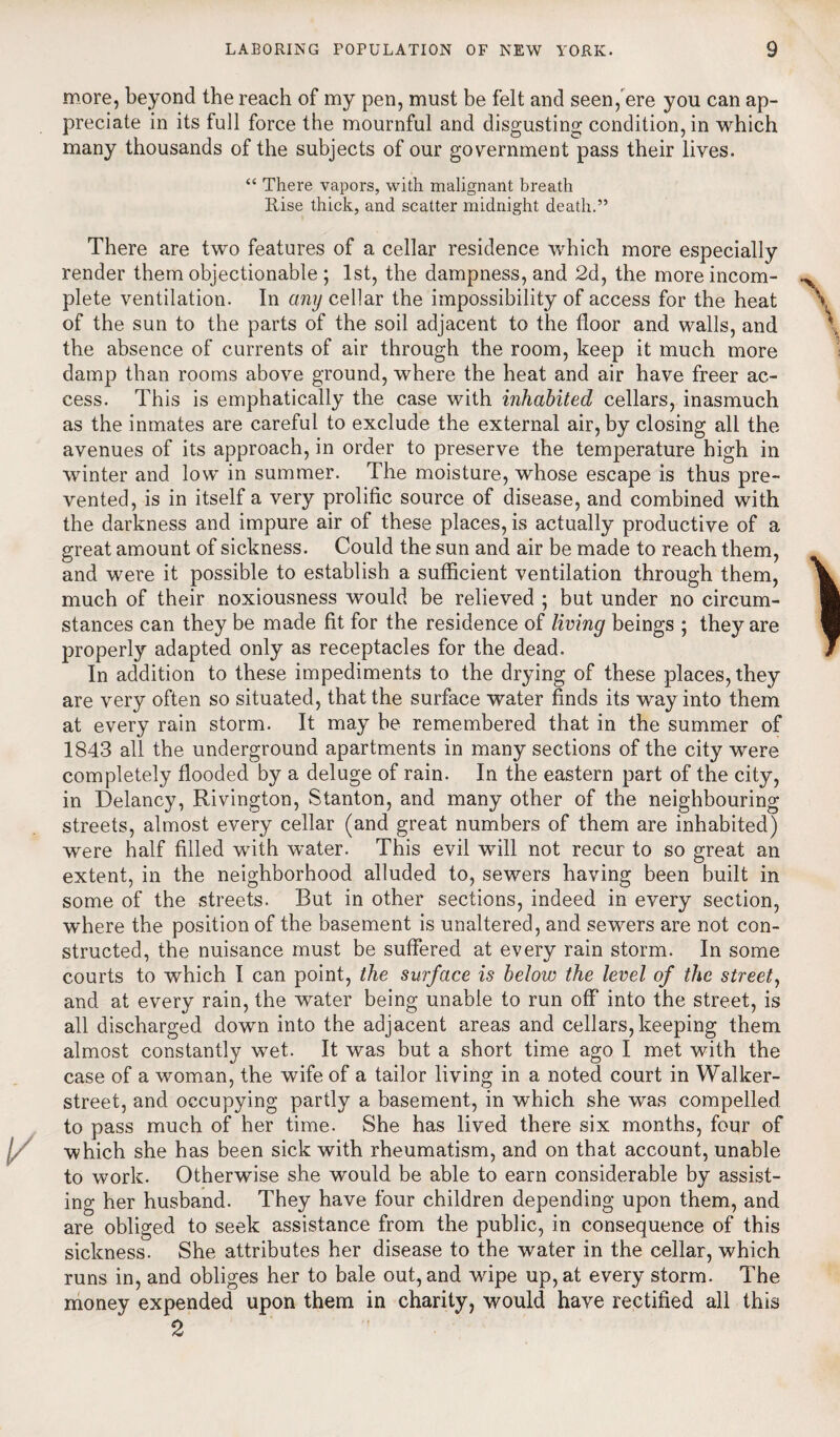 more, beyond the reach of my pen, must be felt and seen, ere you can ap¬ preciate in its full force the mournful and disgusting condition, in which many thousands of the subjects of our government pass their lives. “ There vapors, with malignant breath Rise thick, and scatter midnight death.” There are two features of a cellar residence which more especially render them objectionable ; 1st, the dampness, and 2d, the more incom¬ plete ventilation. In any cellar the impossibility of access for the heat of the sun to the parts of the soil adjacent to the floor and walls, and the absence of currents of air through the room, keep it much more damp than rooms above ground, where the heat and air have freer ac¬ cess. This is emphatically the case with inhabited cellars, inasmuch as the inmates are careful to exclude the external air, by closing all the avenues of its approach, in order to preserve the temperature high in winter and low in summer. The moisture, whose escape is thus pre¬ vented, is in itself a very prolific source of disease, and combined with the darkness and impure air of these places, is actually productive of a great amount of sickness. Could the sun and air be made to reach them, and were it possible to establish a sufficient ventilation through them, much of their noxiousness would be relieved ; but under no circum¬ stances can they be made fit for the residence of living beings ; they are properly adapted only as receptacles for the dead. In addition to these impediments to the drying of these places, they are very often so situated, that the surface water finds its way into them at every rain storm. It may be remembered that in the summer of 1843 all the underground apartments in many sections of the city were completely flooded by a deluge of rain. In the eastern part of the city, in Delaney, Rivington, Stanton, and many other of the neighbouring streets, almost every cellar (and great numbers of them are inhabited) were half filled with water. This evil will not recur to so great an extent, in the neighborhood alluded to, sewers having been built in some of the streets. But in other sections, indeed in every section, where the position of the basement is unaltered, and sewers are not con¬ structed, the nuisance must be suffered at every rain storm. In some courts to which I can point, the surface is below the level of the street, and at every rain, the water being unable to run off into the street, is all discharged down into the adjacent areas and cellars, keeping them almost constantly wet. It was but a short time ago I met with the case of a woman, the wife of a tailor living in a noted court in Walker- street, and occupying partly a basement, in which she was compelled to pass much of her time. She has lived there six months, four of which she has been sick with rheumatism, and on that account, unable to work. Otherwise she would be able to earn considerable by assist¬ ing her husband. They have four children depending upon them, and are obliged to seek assistance from the public, in consequence of this sickness. She attributes her disease to the water in the cellar, which runs in, and obliges her to bale out, and wipe up, at every storm. The money expended upon them in charity, would have rectified all this 2