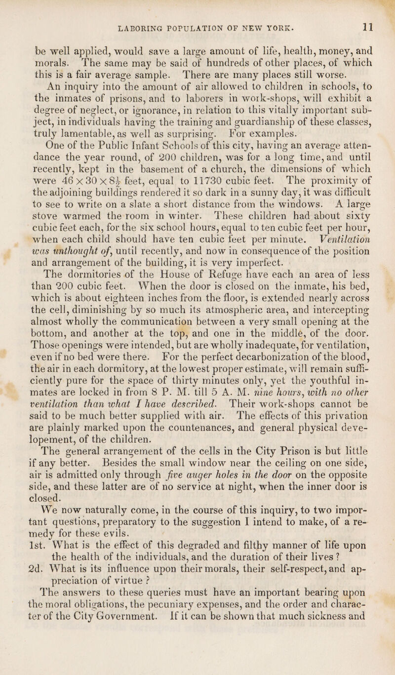 be well applied, would save a large amount of life, health, money, and morals. The same may be said of hundreds of other places, of which this is a fair average sample. There are many places still worse. An inquiry into the amount of air allowed to children in schools, to the inmates of prisons, and to laborers in work-shops, will exhibit a degree of neglect, or ignorance, in relation to this vitally important sub- ject, in individuals having the training and guardianship of these classes, truly lamentable, as well as surprising. For examples. One of the Public Infant Schools of this city, having an average atten¬ dance the year round, of 200 children, was for a long time, and until recently, kept in the basement of a church, the dimensions of which were 46x30x8^ feet, equal to 11730 cubic feet. The proximity of the adjoining buildings rendered it so dark in a sunny day, it was difficult to see to write on a slate a short distance from the windows. A large stove warmed the room in winter. These children had about sixty cubic feet each, for the six school hours, equal to ten cubic feet per hour, when each child should have ten cubic feet per minute. Ventilation was unthought of, until recently, and now in consequence of the position and arrangement of the building, it is very imperfect. The dormitories of the House of Refuge have each an area of less than 200 cubic feet. When the door is closed on the inmate, his bed, which is about eighteen inches from the floor, is extended nearly across the cell, diminishing by so much its atmospheric area, and intercepting almost wholly the communication between a very small opening at the bottom, and another at the top, and one in the middle, of the door. Those openings were intended, but are wholly inadequate, for ventilation, even if no bed were there. For the perfect decarbonization of the blood, the air in each dormitory, at the lowest proper estimate, will remain suffi¬ ciently pure for the space of thirty minutes only, yet the youthful in¬ mates are locked in from 8 P. M. till 5 A. M. nine hours, with no other ventilation than what I have described. Their work-shops cannot be said to be much better supplied with air. The effects of this privation are plainly marked upon the countenances, and general physical deve- lopement, of the children. The general arrangement of the cells in the City Prison is but little if any better. Besides the small window near the ceiling on one side, air is admitted only through five auger holes in the door on the opposite side, and these latter are of no service at night, when the inner door is closed. We now naturally come, in the course of this inquiry, to two impor¬ tant questions, preparatory to the suggestion I intend to make, of a re¬ medy for these evils. 1st. What is the effect of this degraded and filthy manner of life upon the health of the individuals, and the duration of their lives ? 2d. What is its influence upon their morals, their self-respect, and ap¬ preciation of virtue ? The answers to these queries must have an important bearing upon the moral obligations, the pecuniary expenses, and the order and charac¬ ter of the City Government. If it can be shown that much sickness and