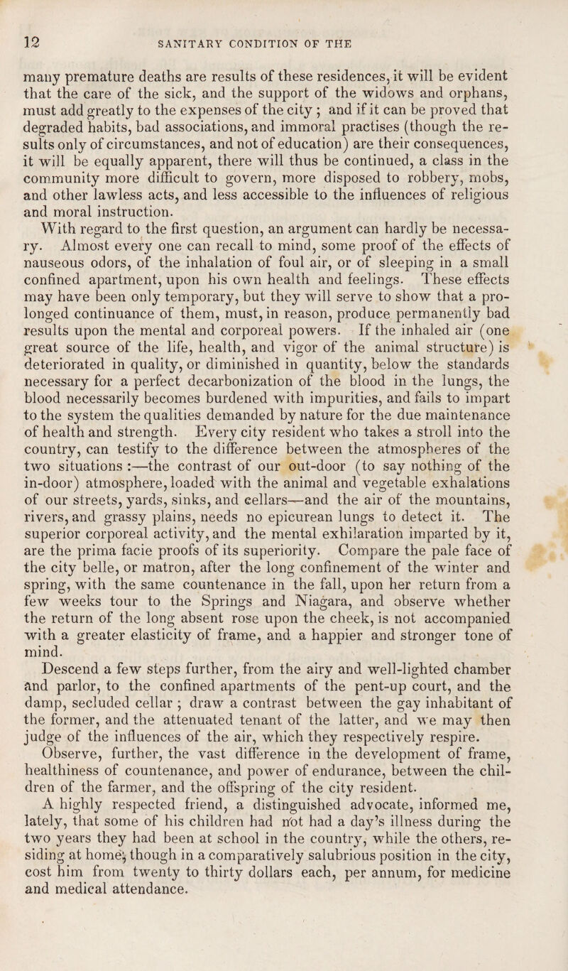 many premature deaths are results of these residences, it will be evident that the care of the sick, and the support of the widows and orphans, must add greatly to the expenses of the city ; and if it can be proved that degraded habits, bad associations, and immoral practises (though the re¬ sults only of circumstances, and not of education) are their consequences, it will be equally apparent, there will thus be continued, a class in the community more difficult to govern, more disposed to robbery, mobs, and other lawless acts, and less accessible to the influences of religious and moral instruction. With regard to the first question, an argument can hardly be necessa¬ ry. Almost every one can recall to mind, some proof of the effects of nauseous odors, of the inhalation of foul air, or of sleeping in a small confined apartment, upon his own health and feelings. These effects may have been only temporary, but they will serve to show that a pro¬ longed continuance of them, must, in reason, produce permanently bad results upon the mental and corporeal powers. If the inhaled air (one great source of the life, health, and vigor of the animal structure) is deteriorated in quality, or diminished in quantity, below the standards necessary for a perfect decarbonization of the blood in the lungs, the blood necessarily becomes burdened with impurities, and fails to impart to the system the qualities demanded by nature for the due maintenance of health and strength. Every city resident who takes a stroll into the country, can testify to the difference between the atmospheres of the two situations :—the contrast of our out-door (to say nothing of the in-door) atmosphere, loaded with the animal and vegetable exhalations of our streets, yards, sinks, and cellars—and the air of the mountains, rivers, and grassy plains, needs no epicurean lungs to detect it. The superior corporeal activity, and the mental exhilaration imparted by it, are the prima facie proofs of its superiority. Compare the pale face of the city belle, or matron, after the long confinement of the winter and spring, with the same countenance in the fall, upon her return from a few weeks tour to the Springs and Niagara, and observe whether the return of the long absent rose upon the cheek, is not accompanied with a greater elasticity of frame, and a happier and stronger tone of mind. Descend a few steps further, from the airy and well-lighted chamber and parlor, to the confined apartments of the pent-up court, and the damp, secluded cellar ; draw a contrast between the gay inhabitant of the former, and the attenuated tenant of the latter, and we may then judge of the influences of the air, which they respectively respire. Observe, further, the vast difference in the development of frame, healthiness of countenance, and power of endurance, between the chil¬ dren of the farmer, and the offspring of the city resident. A highly respected friend, a distinguished advocate, informed me, lately, that some of his children had not had a day’s illness during the two years they had been at school in the country, while the others, re¬ siding at home:, though in a comparatively salubrious position in the city, cost him from twenty to thirty dollars each, per annum, for medicine and medical attendance.