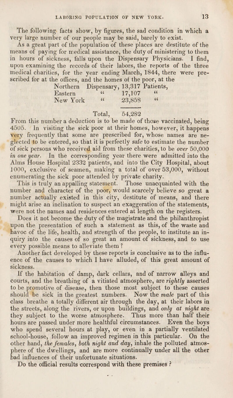 The following facts show, by figures, the sad condition in which a very large number of our people may be said, barely to exist. As a great part of the population of these places are destitute of the means of paying for medical assistance, the duty of ministering to them in hours of sickness, falls upon the Dispensary Physicians. I find, upon examining the records of their labors, the reports of the three medical charities, for the year ending March, 1844, there were pre¬ scribed for at the offices, and the homes of the poor, at the Northern Dispensary, 13,317 Patients, Eastern “ 17,107 “ New York “ 23,S5S “ Total, 54,2S2 From this number a deduction is to be made of those vaccinated, being 4505. In visiting the sick poor at their homes, however, it happens very frequently that some are prescribed for, whose names are ne¬ glected to be entered, so that it is perfectly safe to estimate the number of sick persons who received aid from these charities, to be over 50,000 in one year. In the corresponding year there were admitted into the Alms House Hospital 2332 patients, and into the City Hospital, about 1000, exclusive of seamen, making a total of over 53,000, without enumerating the sick poor attended by private charity. This is truly an appalling statement. Those unacquainted with the number and character of the poor, would scarcely believe so great a number actually existed in this city, destitute of means, and there might arise an inclination to suspect an exaggeration of the statements, were not the names and residences entered at length on the registers. Does it not become the duty of the magistrate and the philanthropist upon the presentation of such a statement as this, of the waste and havoc of the life, health, and strength of the people, to institute an in¬ quiry into the causes of so great an amount of sickness, and to use every possible means to alleviate them ? Another fact developed by these reports is conclusive as to the influ¬ ence of the causes to which I have alluded, of this great amount of sickness. If the habitation of damp, dark cellars, and of narrow alleys and courts, and the breathing of a vitiated atmosphere, are rightly asserted to be promotive of disease, then those most subject to these causes should be sick in the greatest numbers. Now the male part of this class breathe a totally different air through the day, at their labors in the streets, along the rivers, or upon buildings, and only at night are they subject to the worse atmosphere. Thus more than half their hours are passed under more healthful circumstances. Even the boys who spend several hours at play, or even in a partially ventilated school-house, follow an improved regimen in this particular. On the other hand, the females, both night and day, inhale the polluted atmos¬ phere of the dwellings, and are more continually under all the other bad influences of their unfortunate situations. Do the official results correspond with these premises ?