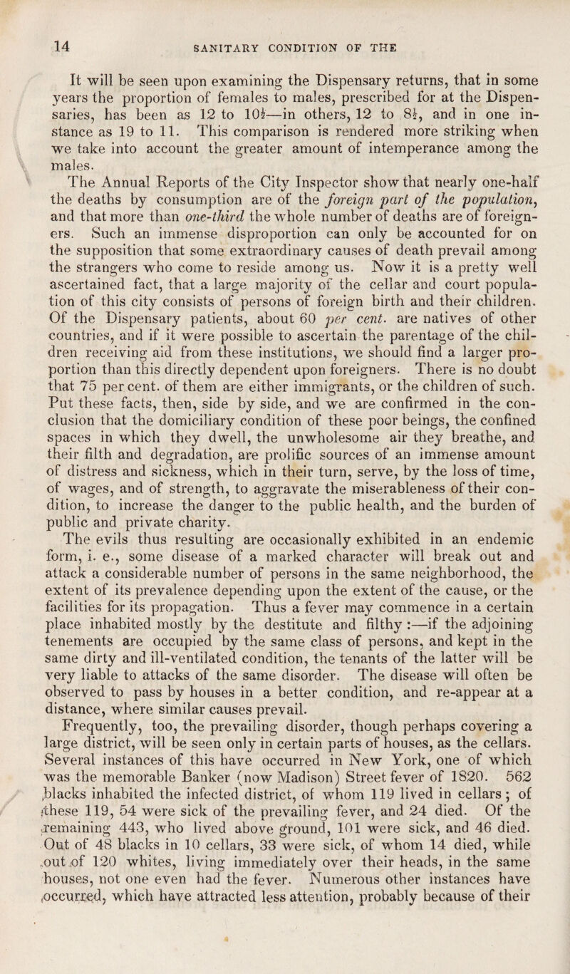 It will be seen upon examining the Dispensary returns, that in some years the proportion of females to males, prescribed for at the Dispen¬ saries, has been as 12 to 10£—in others, 12 to 8fr, and in one in¬ stance as 19 to 11. This comparison is rendered more striking when we take into account the greater amount of intemperance among the males. The Annual Reports of the City Inspector show that nearly one-half the deaths by consumption are of the foreign part of the population, and that more than one-third the whole number of deaths are of foreign¬ ers. Such an immense disproportion can only be accounted for on the supposition that some extraordinary causes of death prevail among the strangers who come to reside among us. Now it is a pretty well ascertained fact, that a large majority of the cellar and court popula¬ tion of this city consists of persons of foreign birth and their children. Of the Dispensary patients, about 60 per cent, are natives of other countries, and if it were possible to ascertain the parentage of the chil¬ dren receiving aid from these institutions, we should find a larger pro¬ portion than this directly dependent upon foreigners. There is no doubt that 75 percent, of them are either immigrants, or the children of such. Put these facts, then, side by side, and we are confirmed in tbe con¬ clusion that the domiciliary condition of these poor beings, the confined spaces in which they dwell, the unwholesome air they breathe, and their filth and degradation, are prolific sources of an immense amount of distress and sickness, which in their turn, serve, by the loss of time, of wages, and of strength, to aggravate the miserableness of their con¬ dition, to increase the danger to the public health, and the burden of public and private charity. The evils thus resulting are occasionally exhibited in an endemic form, i. e., some disease of a marked character will break out and attack a considerable number of persons in the same neighborhood, the extent of its prevalence depending upon the extent of the cause, or the facilities for its propagation. Thus a fever may commence in a certain place inhabited mostly by the destitute and filthy :—if the adjoining tenements are occupied by the same class of persons, and kept in the same dirty and ill-ventilated condition, the tenants of the latter will be very liable to attacks of the same disorder. The disease will often be observed to pass by houses in a better condition, and re-appear at a distance, where similar causes prevail. Frequently, too, the prevailing disorder, though perhaps covering a large district, will be seen only in certain parts of houses, as the cellars. Several instances of this have occurred in New York, one of which was the memorable Banker (now Madison) Street fever of 1820. 562 (blacks inhabited the infected district, of whom 119 lived in cellars ; of *these 119, 54 were sick of the prevailing fever, and 24 died. Of the remaining 443, who lived above ground, 101 were sick, and 46 died. Out of 48 blacks in 10 cellars, 33 were sick, of whom 14 died, while ..out of 120 whites, living immediately over their heads, in the same houses, not one even had the fever. Numerous other instances have occurred, which have attracted less attention, probably because of their