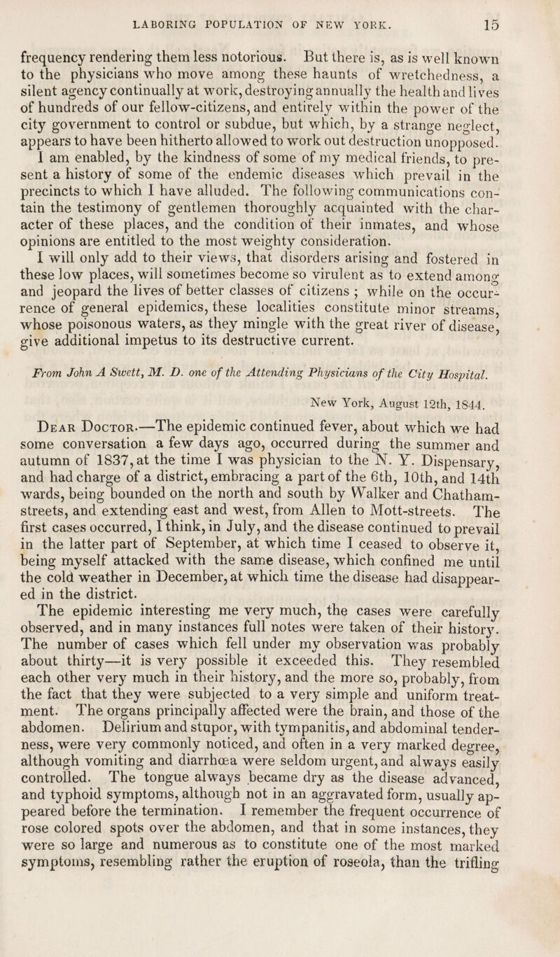 frequency rendering them less notorious. But there is, as is well known to the physicians who move among these haunts of wretchedness, a silent agency continually at work, destroying annually the health and lives of hundreds of our fellow-citizens, and entirely within the power of the city government to control or subdue, but which, by a strange neglect, appears to have been hitherto allowed to work out destruction unopposed. 1 am enabled, by the kindness of some of my medical friends, to pre¬ sent a history of some of the endemic diseases which prevail in the precincts to which I have alluded. The following communications con¬ tain the testimony of gentlemen thoroughly acquainted with the char¬ acter of these places, and the condition of their inmates, and whose opinions are entitled to the most weighty consideration. I will only add to their views, that disorders arising and fostered in these low places, will sometimes become so virulent as to extend among and jeopard the lives of better classes of citizens ; while on the occur¬ rence of general epidemics, these localities constitute minor streams, whose poisonous waters, as they mingle with the great river of disease, give additional impetus to its destructive current. From John A Swett, M. D. one of the Attending Physicians of the City Hospital. New York, August 12th, 1844. Dear Doctor.—The epidemic continued fever, about which we had some conversation a few days ago, occurred during the summer and autumn of 1837, at the time I was physician to the N. Y. Dispensary, and had charge of a district, embracing a part of the 6th, 10th, and 14th wards, being bounded on the north and south by Walker and Chatham- streets, and extending east and west, from Allen to Mott-streets. The first cases occurred, I think, in July, and the disease continued to prevail in the latter part of September, at which time I ceased to observe it, being myself attacked with the same disease, which confined me until the cold weather in December, at which time the disease had disappear¬ ed in the district. The epidemic interesting me very much, the cases were carefully observed, and in many instances full notes were taken of their histor}u The number of cases which fell under my observation was probably about thirty—it is very possible it exceeded this. They resembled each other very much in their history, and the more so, probably, from the fact that they were subjected to a very simple and uniform treat¬ ment. The organs principally affected were the brain, and those of the abdomen. Delirium and stupor, with tympanitis, and abdominal tender¬ ness, were very commonly noticed, and often in a very marked degree, although vomiting and diarrhoea were seldom urgent, and always easily controlled. The tongue always became dry as the disease advanced, and typhoid symptoms, although not in an aggravated form, usually ap¬ peared before the termination. I remember the frequent occurrence of rose colored spots over the abdomen, and that in some instances, they were so large and numerous as to constitute one of the most marked symptoms, resembling rather the eruption of roseola, than the trifling