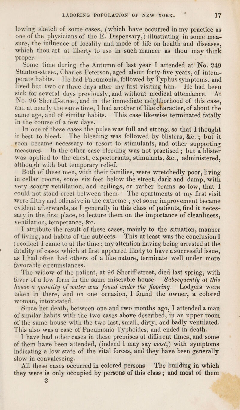 lowing sketch of some cases, (which have occurred in my practice as one of the physicians of the E. Dispensar}7,) illustrating in some mea¬ sure, the influence of locality and mode of life on health and diseases, which thou art at liberty to use in such manner as thou may think proper. Some time during the Autumn of last year I attended at No. 249 Stanton-street, Charles Peterson, aged about forty-five years, of intem¬ perate habits. He had Pneumonia, followed by Typhus symptoms, and lived but two or three days after my first visiting him. He had been sick for several days previously, and without medical attendance. At No. 96 Sheriff-street, and in the immediate neighborhood of this case, and at nearly the same time, I had another of like character, of about the same age, and of similar habits. This case likewise terminated fatally in the course of a few days. In one of these cases the pulse was full and strong, so that I thought it best to bleed. The bleeding was followed by blisters, &c. ; but it soon became necessary to resort to stimulants, and other supporting measures. In the other case bleeding was not practised ; but a blister was applied to the chest, expectorants, stimulants, &c., administered, although with but temporary relief. Both of these men, with their families, were wretchedly poor, living in cellar rooms, some six feet below the street, dark and damp, with very scanty ventilation, and ceilings, or rather beams so low, that 1 could not stand erect between them. The apartments at my first visit were filthy and offensive in the extreme ; yet some improvement became evident afterwards, as I generally in this class of patients, find it neces¬ sary in the first place, to lecture them on the importance of cleanliness, ventilation, temperance, &c. I attribute the result of these cases, mainly to the situation, manner of living, and habits of the subjects. This at least was the conclusion I recollect I came to at the time ; my attention having being arrested at the fatality of cases which at first appeared likely to have a successful issue, as I had often had others of a like nature, terminate well under more favorable circumstances. The widow of the patient, at 96 Sheriff-street, died last spring, with fever of a low form in the same miserable house. Subsequently at this house a quantity of water was found under the flooring. Lodgers were taken in there, and on one occasion, I found the owner, a colored woman, intoxicated. Since her death, between one and two months ago, I attended a man of similar habits with the two cases above described, in an upper room of the same house with the two last, small, dirty, and badly ventilated. This also was a case of Pneumonia Typhoides, and ended in death. I have had other cases in these premises at different times, and some of them have been attended, (indeed I may say most,) with symptoms indicating a low state of the vital forces, and they have been generally slow in convalescing. All these cases occurred in colored persons. The building in which they were is only occupied by persons of this class ; and most of them 3