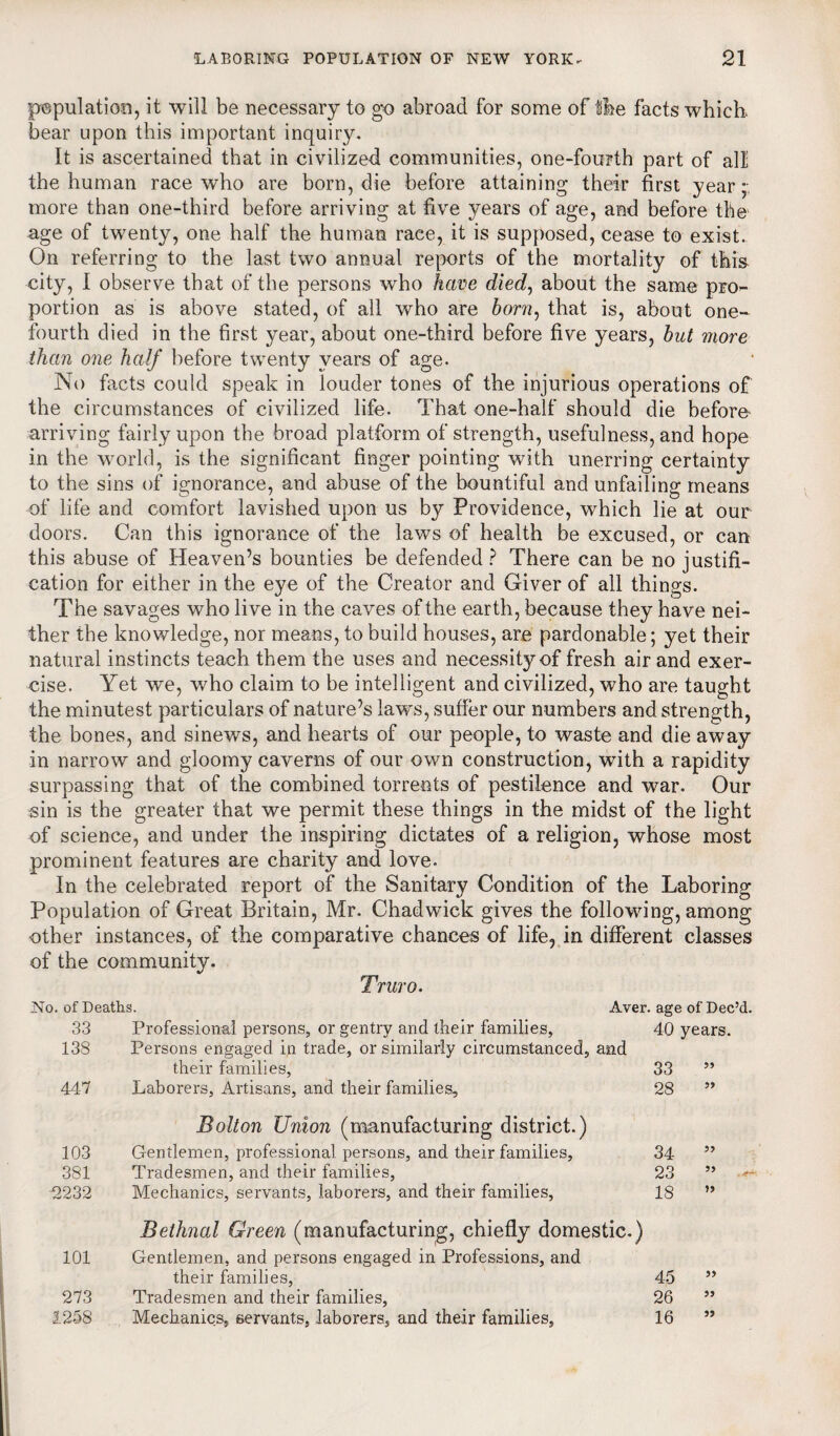 population, it will be necessary to go abroad for some of the facts which, bear upon this important inquiry. It is ascertained that in civilized communities, one-fourth part of all the human race who are born, die before attaining their first year ;• more than one-third before arriving at five years of age, and before the' age of twenty, one half the human race, it is supposed, cease to exist. On referring to the last two annual reports of the mortality of this city, I observe that of the persons who have died, about the same pro¬ portion as is above stated, of all who are horn, that is, about one- fourth died in the first year, about one-third before five years, hut more than one half before twenty years of age. No facts could speak in louder tones of the injurious operations of the circumstances of civilized life. That one-half should die before- arriving fairly upon the broad platform of strength, usefulness, and hope in the world, is the significant finger pointing with unerring certainty to the sins of ignorance, and abuse of the bountiful and unfailing means of life and comfort lavished upon us by Providence, which lie at our doors. Can this ignorance of the laws of health be excused, or can this abuse of Heaven’s bounties be defended ? There can be no justifi¬ cation for either in the eye of the Creator and Giver of all things. The savages who live in the caves of the earth, because they have nei¬ ther the knowledge, nor means, to build houses, are pardonable; yet their natural instincts teach them the uses and necessity of fresh air and exer¬ cise. Yet we, who claim to be intelligent and civilized, who are taught the minutest particulars of nature’s laws, suffer our numbers and strength, the bones, and sinews, and hearts of our people, to waste and die away in narrow and gloomy caverns of our own construction, with a rapidity surpassing that of the combined torrents of pestilence and war. Our sin is the greater that we permit these things in the midst of the light of science, and under the inspiring dictates of a religion, whose most prominent features are charity and love. In the celebrated report of the Sanitary Condition of the Laboring Population of Great Britain, Mr. Chadwick gives the following, among other instances, of the comparative chances of life, in different classes of the community. Truro. No. of Deaths. Aver, age of Dec’d. 33 Professional persons, or gentry and their families, 40 years. 138 Persons engaged in trade, or similarly circumstanced, and their families, 33 ” 447 Laborers, Artisans, and their families, 28 ” 103 381 12232 Bolton Union (manufacturing district.) Gentlemen, professional persons, and their families. Tradesmen, and their families, Mechanics, servants, laborers, and their families, 34 23 18 Bethnal Green (manufacturing, chiefly domestic.) 101 Gentlemen, and persons engaged in Professions, and their families, 45 273 Tradesmen and their families, 26 1258 Mechanics, servants, laborers, and their families, 16