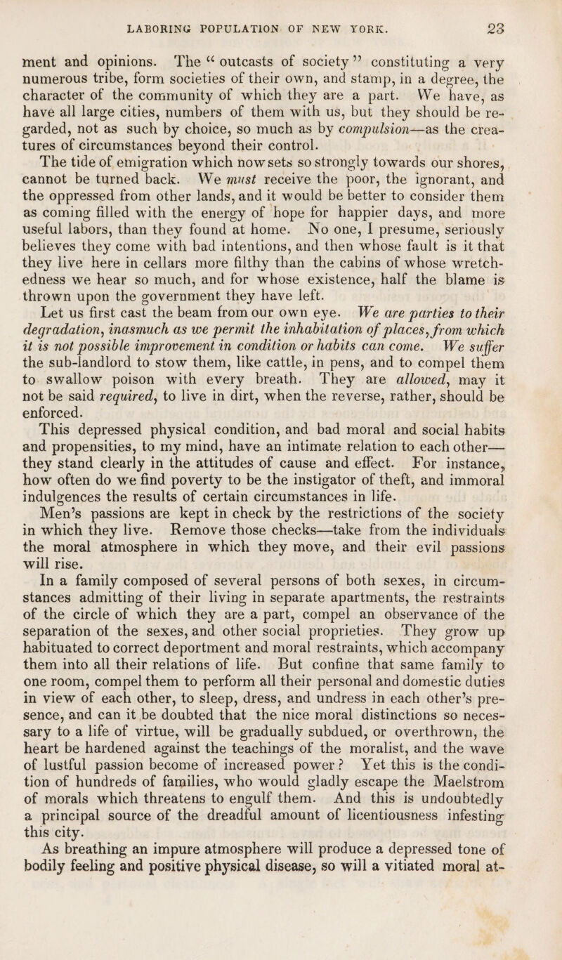 ment and opinions. The u outcasts of society ” constituting a very numerous tribe, form societies of their own, and stamp, in a degree, the character of the community of which they are a part. We have, as have all large cities, numbers of them with us, but they should be re¬ garded, not as such by choice, so much as by compulsion—as the crea¬ tures of circumstances beyond their control. The tide of emigration which now sets so strongly towards our shores, cannot be turned back. We must receive the poor, the ignorant, and the oppressed from other lands, and it would be better to consider them as coming filled with the energy of hope for happier days, and more useful labors, than they found at home. No one, I presume, seriously believes they come with bad intentions, and then whose fault is it that they live here in cellars more filthy than the cabins of whose wretch¬ edness we hear so much, and for whose existence, half the blame is thrown upon the government they have left. Let us first cast the beam from our own eye. We are parties to their degradation, inasmuch as we permit the inhabitation of places, from which it is not possible improvement in condition or habits can come. We suffer the sub-landlord to stow them, like cattle, in pens, and to compel them to swallow poison with every breath. They are allowed, may it not be said required, to live in dirt, when the reverse, rather, should be enforced. This depressed physical condition, and bad moral and social habits and propensities, to my mind, have an intimate relation to each other— they stand clearly in the attitudes of cause and effect. For instance, how often do we find poverty to be the instigator of theft, and immoral indulgences the results of certain circumstances in life. Men’s passions are kept in check by the restrictions of the society in which they live. Remove those checks—take from the individuals the moral atmosphere in which they move, and their evil passions will rise. In a family composed of several persons of both sexes, in circum¬ stances admitting of their living in separate apartments, the restraints of the circle of which they are a part, compel an observance of the separation of the sexes, and other social proprieties. They grow up habituated to correct deportment and moral restraints, which accompany them into all their relations of life. But confine that same family to one room, compel them to perform all their personal and domestic duties in view of each other, to sleep, dress, and undress in each other’s pre¬ sence, and can it be doubted that the nice moral distinctions so neces¬ sary to a life of virtue, will be gradually subdued, or overthrown, the heart be hardened against the teachings of the moralist, and the wave of lustful passion become of increased power ? Yet this is the condi¬ tion of hundreds of families, who would gladly escape the Maelstrom of morals which threatens to engulf them. And this is undoubtedly a princi this city. As breathing an impure atmosphere will produce a depressed tone of bodily feeling and positive pltysical disease, so will a vitiated moral at- pal source of the dreadful amount of licentiousness infesting
