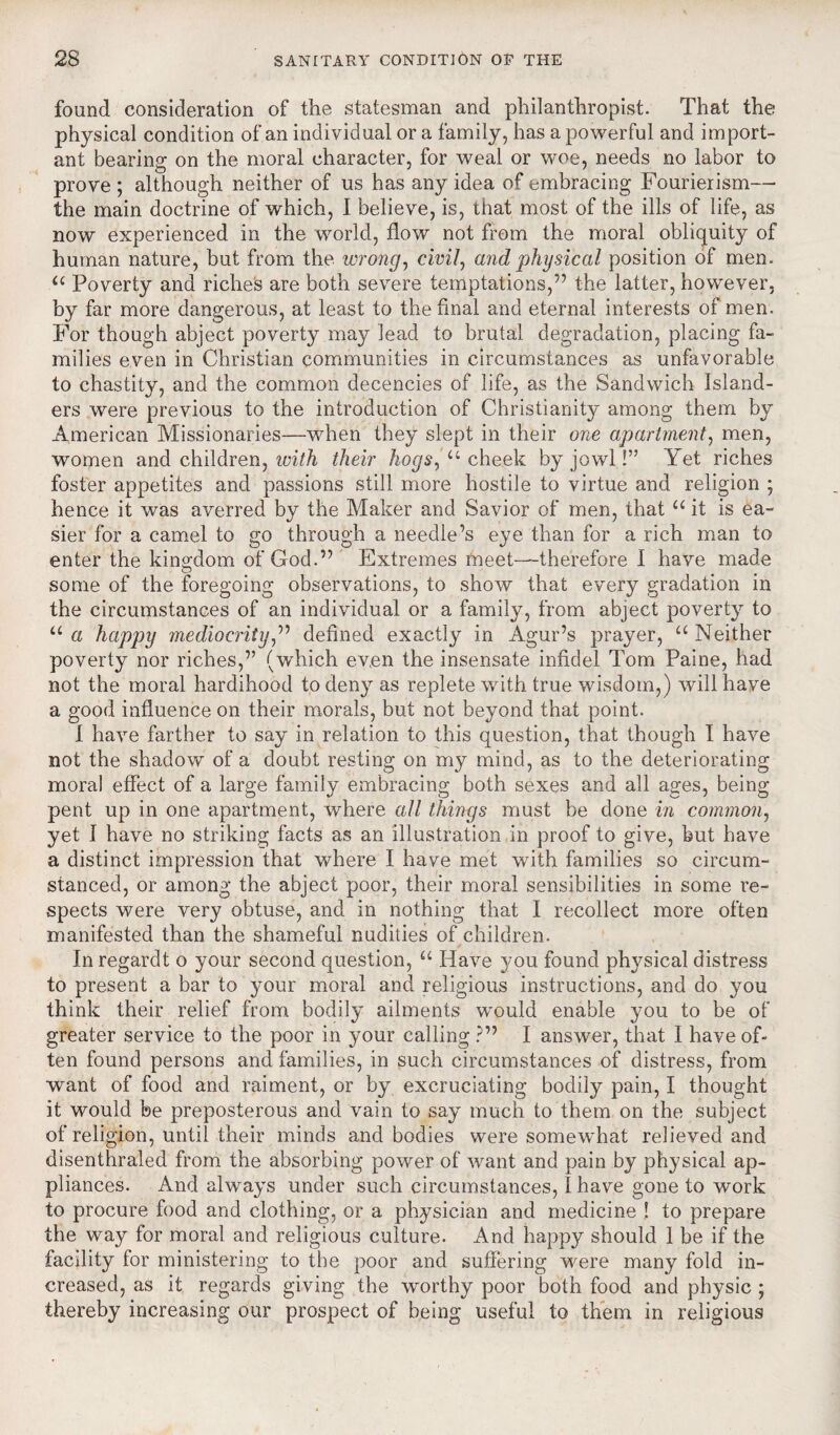 found consideration of the statesman and philanthropist. That the physical condition of an individual or a family, has a powerful and import¬ ant bearing on the moral character, for weal or woe, needs no labor to prove ; although neither of us has any idea of embracing Fourierism— the main doctrine of which, I believe, is, that most of the ills of life, as now experienced in the world, flow not from the moral obliquity of human nature, but from the wrong, civil, and physical position of men. u Poverty and riches are both severe temptations,” the latter, however, by far more dangerous, at least to the final and eternal interests of men. For though abject poverty may lead to brutal degradation, placing fa¬ milies even in Christian communities in circumstances as unfavorable to chastity, and the common decencies of life, as the Sandwich Island¬ ers were previous to the introduction of Christianity among them by American Missionaries—when they slept in their one apartment, men, women and children, with their hogs, u cheek by jowl!” Yet riches foster appetites and passions still more hostile to virtue and religion ; hence it was averred by the Maker and Savior of men, that u it is ea¬ sier for a camel to go through a needle’s eye than for a rich man to enter the kingdom of God.” Extremes meet—therefore I have made some of the foregoing observations, to show that every gradation in the circumstances of an individual or a family, from abject poverty to u a happy mediocrity,” defined exactly in Agur’s prayer, u Neither poverty nor riches,” (which even the insensate infidel Tom Paine, had not the moral hardihood to deny as replete writh true wisdom,) will have a good influence on their morals, but not beyond that point. I have farther to say in relation to this question, that though I have not the shadow of a doubt resting on my mind, as to the deteriorating moral effect of a large family embracing both sexes and all ages, being pent up in one apartment, where all things must be done in common, yet I have no striking facts as an illustration in proof to give, but have a distinct impression that where I have met with families so circum¬ stanced, or among the abject poor, their moral sensibilities in some re¬ spects were very obtuse, and in nothing that I recollect more often manifested than the shameful nudities of children. In regardt o your second question, “ Have you found physical distress to present a bar to your moral and religious instructions, and do you think their relief from bodily ailments would enable you to be of greater service to the poor in your calling ?” I answer, that I have of¬ ten found persons and families, in such circumstances of distress, from want of food and raiment, or by excruciating bodily pain, I thought it would be preposterous and vain to say much to them on the subject of religion, until their minds and bodies were somewhat relieved and disenthraled from the absorbing power of want and pain by physical ap¬ pliances. And always under such circumstances, I have gone to work to procure food and clothing, or a physician and medicine ! to prepare the way for moral and religious culture. And happy should 1 be if the facility for ministering to the poor and suffering were many fold in¬ creased, as it regards giving the worthy poor both food and physic ; thereby increasing our prospect of being useful to them in religious