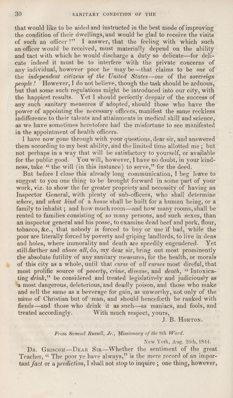 that would like to be aided and instructed in the best mode of improving the condition of their dwellings, and would be glad to receive the visits of such an officer ■” I answer, that the feeling with which such an officer would be received, must materially depend on the ability and tact with which he would discharge a duty so delicate—for deli¬ cate indeed it must be to interfere with the private concerns of any individual, however poor he may be—that claims to be one of the independent citizens of the United States—one of the sovereign people ! However, I do not believe, though the task should be arduous, but that some such regulations might be introduced into our city, with the happiest results. Yet I should perfectly despair of the success of any such sanitary measures if adopted, should those who have the power of appointing the necessary officers, manifest the same reckless indifference to their talents and attainments in medical skill and science, as we have sometimes heretofore had the misfortune to see manifested in the appointment of health officers. I have now gone through with your questions, dear sir, and answered them according to my best ability, and tbe limited time allotted me ; but not perhaps in a way that will be satisfactory to yourself, or available for the public good. You will, however, I have no doubt, in your kind¬ ness, take u the will (in this instance) to serve,” for the deed. But before I close this already long communication, 1 beg leave to suggest to you one thing to be brought forward in some part of your work, viz. to show the far greater propriety and necessity of having an Inspector General, with .plenty of sub-officers, who shall determine where, and what kind of a house shall be built for a human being, or a family to inhabit ; and how much room—and how many rooms, shall be rented to families consisting of so many persons, and such sexes, than an inspector general and his posse, to examine dead beef and pork, flour, tobacco, &c., that nobody is forced to buy or use if bad, while the poor are literally forced by poverty and griping landlords, to live in dens and holes, where immorality and death are speedily engendered. Yet stilhfarther and above all, do, my dear sir, bring out most prominently the absolute futility of any sanitary measures, for the health, or morals of this city as a whole, until that curse of all curses most direful, that most prolific source of poverty, crime, disease, and death, u Intoxica¬ ting drink” be considered and treated legislatively and judiciously as a most dangerous, deleterious, and deadly poison, and those who make and sell the same as a beverage for gain, as unworthy, not only of the name of Christian but of man, and should henceforth be ranked with fiends—and those who drink it as such—as maniacs, and fools, and treated accordingly. With much respect, yours, J. B. Horton. From Samuel Russell, Jr., fylissionary of the 8th Ward. New York, Aug. 26th, 1844. Dr. Griscom—Dear Sir—Whether the sentiment of the great Teacher, u The poor ye have always,” is the mere record of an impor¬ tant fact or a prediction, I shall not stop to inquire ; one thing, however.