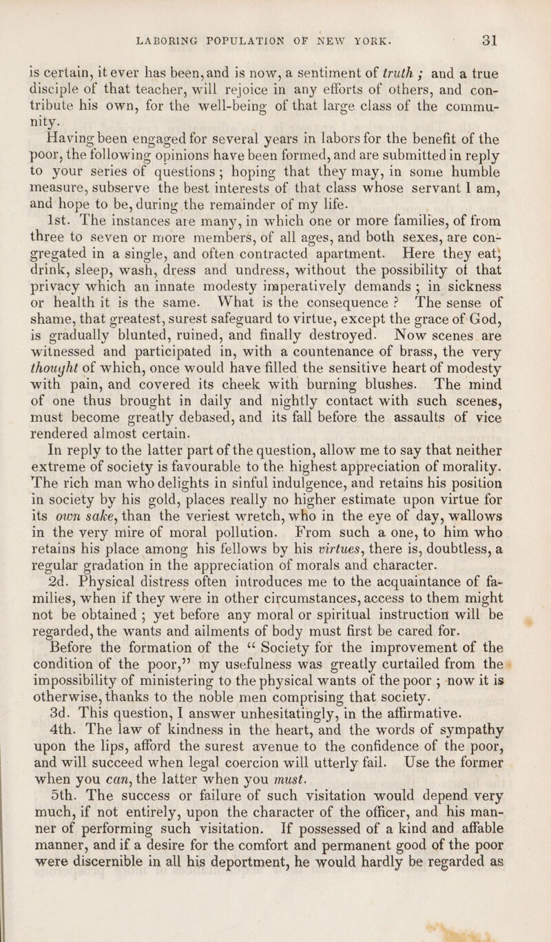 is certain, it ever has been, and is now, a sentiment of truth ; and a true disciple of that teacher, will rejoice in an}? efforts of others, and con¬ tribute his own, for the well-being of that large class of the commu¬ nity. Haying been engaged for several years in labors for the benefit of the poor, the following opinions have been formed, and are submitted in reply to your series of questions ; hoping that they may, in some humble measure, subserve the best interests of that class whose servant 1 am, and hope to be, during the remainder of my life. 1st. The instances are many, in which one or more families, of from three to seven or more members, of all ages, and both sexes, are con¬ gregated in a single, and often contracted apartment. Here they eat, drink, sleep, wash, dress and undress, wdthout the possibility of that privacy which an innate modesty imperatively demands ; in sickness or health it is the same. What is the consequence ? The sense of shame, that greatest, surest safeguard to virtue, except the grace of God, is gradually blunted, ruined, and finally destroyed. Now scenes are witnessed and participated in, with a countenance of brass, the very thought of which, once would have filled the sensitive heart of modesty with pain, and covered its cheek wdth burning blushes. The mind of one thus brought in daily and nightly contact with such scenes, must become greatly debased, and its fall before the assaults of vice rendered almost certain. In reply to the latter part of the question, allow me to say that neither extreme of society is favourable to the highest appreciation of morality. The rich man who delights in sinful indulgence, and retains his position in society by his gold, places really no higher estimate upon virtue for its own sake, than the veriest wretch, who in the eye of day, 'wallows in the very mire of moral pollution. From such a one, to him who retains his place among his fellows by his virtues, there is, doubtless, a regular gradation in the appreciation of morals and character. 2d. Physical distress often introduces me to the acquaintance of fa¬ milies, when if they were in other circumstances, access to them might not be obtained ; yet before any moral or spiritual instruction will be regarded, the wants and ailments of body must first be cared for. Before the formation of the u Society for the improvement of the condition of the poor,” my usefulness was greatly curtailed from the impossibility of ministering to the physical wants of the poor ; now it is otherwise, thanks to the noble men comprising that society. 3d. This question, I answer unhesitatingly, in the affirmative. 4th. The law of kindness in the heart, and the words of sympathy upon the lips, afford the surest avenue to the confidence of the poor, and will succeed when legal coercion will utterly fail. Use the former when you can, the latter when you must. 5th. The success or failure of such visitation would depend very much, if not entirely, upon the character of the officer, and his man¬ ner of performing such visitation. If possessed of a kind and affable manner, and if a desire for the comfort and permanent good of the poor were discernible in all his deportment, he would hardly be regarded as