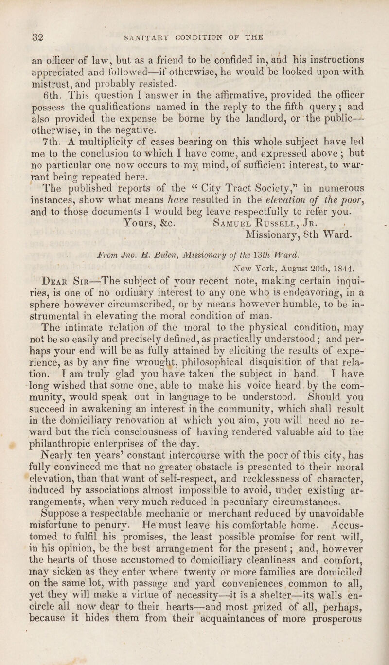 an officer of law, bat as a friend to be confided in, and bis instructions appreciated and followed—if otherwise, he would be looked upon with mistrust, and probably resisted. 6th. This question I answer in the affirmative, provided the officer possess the qualifications named in the reply to the fifth query; and also provided the expense be borne by the landlord, or the public—- otherwise, in the negative. 7th. A multiplicity of cases bearing on this whole subject have led me to the conclusion to which I have come, and expressed above; but no particular one now occurs to my mind, of sufficient interest, to war¬ rant being repeated here. The published reports of the “ City Tract Society,” in numerous instances, show what means have resulted in the elevation of the poor, and to those documents I would beg leave respectfully to refer you. Yours, &c. Samuel Russell, Jr. Missionary, 8th Ward. From Jno. H. Bulen, Missionary of the 13th Ward. New York, August 20th, 1844. Dear Sir—The subject of your recent note, making certain inqui¬ ries, is one of no ordinary interest to any one who is endeavoring, in a sphere however circumscribed, or by means however humble, to be in¬ strumental in elevating the moral condition of man. The intimate relation of the moral to the physical condition, may not be so easily and precisely defined, as practically understood ; and per¬ haps your end will be as fully attained by eliciting the results of expe¬ rience, as by any fine wrought, philosophical disquisition of that rela¬ tion. I am truly glad you have taken the subject in hand. I have long wished that some one, able to make his voice heard by the com¬ munity, would speak out in language to be understood. Should you succeed in awakening an interest in the community, which shall result in the domiciliary renovation at which you aim, you will need no re¬ ward but the rich consciousness of having rendered valuable aid to the philanthropic enterprises of the day. Nearly ten years’ constant intercourse with the poor of this city, has fully convinced me that no greater obstacle is presented to their moral elevation, than that want of self-respect, and recklessness of character, induced by associations almost impossible to avoid, under existing ar¬ rangements, when very much reduced in pecuniary circumstances. Suppose a respectable mechanic or merchant reduced by unavoidable misfortune to penury. He must leave his comfortable home. Accus¬ tomed to fulfil his promises, the least possible promise for rent will, in his opinion, be the best arrangement for the present; and, however the hearts of those accustomed to domiciliary cleanliness and comfort, may sicken as they enter where twenty or more families are domiciled on the same lot, with passage and yard conveniences common to all, yet they will make a virtue of necessity—it is a shelter—its walls en¬ circle all now dear to their hearts—and most prized of all, perhaps, because it hides them from their acquaintances of more prosperous