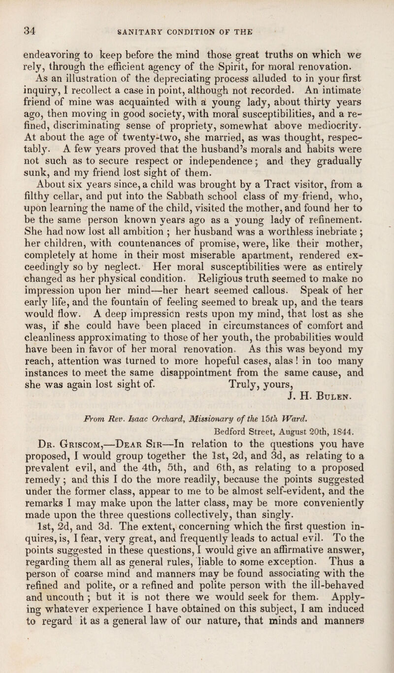 endeavoring to keep before the mind those great truths on which we rely, through the efficient agency of the Spirit, for moral renovation. As an illustration of the depreciating process alluded to in your first inquiry, I recollect a case in point, although not recorded. An intimate friend of mine was acquainted with a young lady, about thirty years ago, then moving in good society, with moral susceptibilities, and a re¬ fined, discriminating sense of propriety, somewhat above mediocrity. At about the age of twenty-two, she married, as was thought, respec- tabty. A few years proved that the husband’s morals and habits were not such as to secure respect or independence; and they gradually sunk, and my friend lost sight of them. About six years since, a child was brought by a Tract visitor, from a filthy cellar, and put into the Sabbath school class of my friend, who, upon learning the name of the child, visited the mother, and found her to be the same person known years ago as a young lady of refinement. She had now lost all ambition ; her husband was a worthless inebriate ; her children, with countenances of promise, were, like their mother, completely at home in their most miserable apartment, rendered ex¬ ceedingly so by neglect. Her moral susceptibilities were as entirely changed as her physical condition. Religious truth seemed to make no impression upon her mind—her heart seemed callous. Speak of her early life, and the fountain of feeling seemed to break up, and the tears would flow. A deep impression rests upon my mind, that lost as she was, if she could have been placed in circumstances of comfort and cleanliness approximating to those of her youth, the probabilities would have been in favor of her moral renovation. As this was beyond my reach, attention was turned to more hopeful cases, alas! in too many instances to meet the same disappointment from the same cause, and she was again lost sight of. Truly, yours, J. H. Bulen. From Rev. Isaac Orchard, Missionary of the 15th Ward. Bedford Street, August 20th, 1844. Dr. Griscom,—Dear Sir—In relation to the questions you have proposed, I would group together the 1st, 2d, and 3d, as relating to a prevalent evil, and the 4th, 5th, and 6th, as relating to a proposed remedy; and this I do the more readily, because the points suggested under the former class, appear to me to be almost self-evident, and the remarks I may make upon the latter class, may be more conveniently made upon the three questions collectively, than singly. 1st, 2d, and 3d. The extent, concerning which the first question in¬ quires, is, I fear, very great, and frequently leads to actual evil. To the points suggested in these questions, I would give an affirmative answer, regarding them all as general rules, liable to some exception. Thus a person of coarse mind and manners may be found associating with the refined and polite, or a refined and polite person with the ill-behaved and uncouth ; but it is not there we would seek for them. Apply¬ ing whatever experience I have obtained on this subject, I am induced to regard it as a general law of our nature, that minds and manners