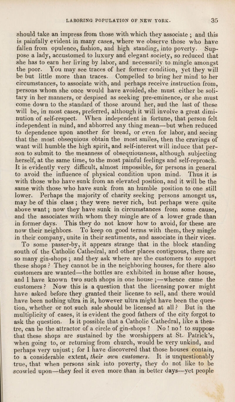 should take an impress from those with which they associate ; and this is painfnlly evident in many cases, where we observe those who have fallen from opulence, fashion, and high standing, into poverty. Sup¬ pose a lady, accustomed to luxury and elegant society, so reduced that she has to earn her living by labor, and necessarily to mingle amongst the poor. You may see traces of her former condition, yet they will be but little more than traces. Compelled to bring her mind to her circumstances, to associate with, and perhaps receive instruction from, persons whom she once would have avoided, she must either be soli¬ tary in her manners, or despised as seeking pre-eminence, or she must come down to the standard of those around her, aud the last of these will be, in most cases, preferred, although it will involve a great dimi¬ nution of self-respect. When independent in fortune, that person felt independent in mind, and abhorred any thing mean—but when reduced to dependence upon another for bread, or even for labor, and seeing that the most obsequious obtain the most smiles, then the cravings of want will humble the high spirit, and self-interest will induce that per¬ son to submit to the meanness of obsequiousness, although subjecting herself, at the same time, to the most painful feelings and self-reproach. It is evidently very difficult, almost impossible, for persons in general to avoid the influence of physical condition upon mind. Thus it is with those who have sunk from an elevated position, and it will be the same with those who have sunk from an humble position to one still lower. Perhaps the majority of charity seeking persons amongst us, may be of this class ; they were never rich, but perhaps were quite above want; now they have sunk in circumstances from some cause, and the associates with whom they mingle are of a lower grade than in former days. This they do not know how to avoid, for these are now their neighbors. To keep on good terms with them, they mingle in their company, unite in their sentiments, and associate in their vices. To some passer-by, it appears strange that in the block standing south of the Catholic Cathedral, and other places contiguous, there are so many gin-shops ; and they ask where are the customers to support these shops ? They cannot be in the neighboring houses, for there also customers are wanted—the bottles are exhibited in house after house, and I have known two such shops in one house ;—whence came the customers ? Now this is a question that the licensing power might have asked before they granted their license to sell, and there would have been nothing ultra in it, however ultra might have been the ques¬ tion, whether or not such sale should be licensed at all ? But in the multiplicity of cases, it is evident the good fathers of the city forgot to ask the question. Is it possible that a Catholic Cathedral, like a thea¬ tre, can be the attractor of a circle of gin-shops ? No ! no ! to suppose that these shops are sustained by the worshippers at St. Patrick’s, when going to, or returning from church, would be very unkind, and perhaps very unjust; for I have discovered that those houses contain, to a considerable extent, their own customers. It is unquestionably true, that when persons sink into poverty, they do not like to be scowled upon—they feel it even more than in better days—yet people