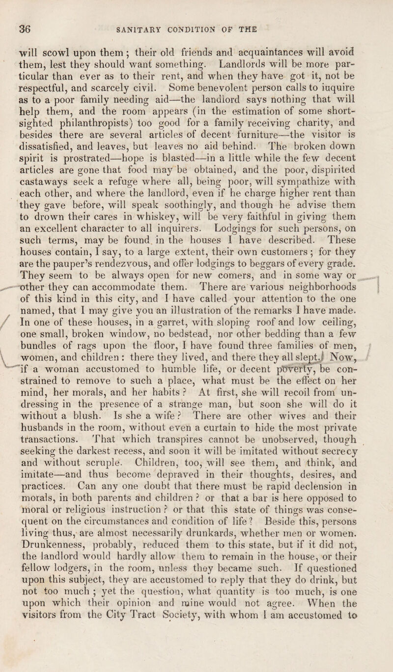 will scowl upon them ; their old friends and acquaintances will avoid them, lest they should want something. Landlords will be more par¬ ticular than ever as to their rent, and when they have got it, not be respectful, and scarcely civil. Some benevolent person calls to iuquire as to a poor family needing aid—the landiord says nothing that will help them, and the room appears (in the estimation of some short¬ sighted philanthropists) too good for a family receiving charity, and besides there are several articles of decent furniture—the visitor is dissatisfied, and leaves, but leaves no aid behind. The broken down spirit is prostrated—hope is blasted—in a little while the few decent articles are gone that food may be obtained, and the poor, dispirited castaways seek a refuge where all, being poor, will sympathize with each other, and where the landlord, even if he charge higher rent than they gave before, will speak soothingly, and though he advise them to drown their cares in whiskey, will be very faithful in giving them an excellent character to all inquirers. Lodgings for such persons, on such terms, may be found in the houses 1 have described. These houses contain, I say, to a large extent, their own customers; for they are the pauper’s rendezvous, and offer lodgings to beggars of every grade. They seem to be always open for new comers, and in some way or other they can accommodate them. There are various neighborhoods of this kind in this city, and I have called your attention to the one named, that I may give you an illustration of the remarks I have made. In one of these houses, in a garret, with sloping roof and low ceiling, one small, broken window, no bedstead, nor other bedding than a few bundles of rags upon the floor, I have found three families of men, women, and children : there they lived, and there they all slept. Now, if a woman accustomed to humble life, or decent poverty, be con¬ strained to remove to such a place, what must be the effect on her mind, her morals, and her habits ? At first, she will recoil from un¬ dressing in the presence of a strange man, but soon she will do it without a blush. Is she a wife ? There are other wives and their husbands in the room, without even a curtain to hide the most private transactions. That which transpires cannot be unobserved, though seeking the darkest recess, and soon it will be imitated without secrecy and without scruple. Children, too, will see them, and think, and imitate—and thus become depraved in their thoughts, desires, and practices. Can any one doubt that there must be rapid declension in morals, in both parents and children ? or that a bar is here opposed to moral or religious instruction ? or that this state of things was conse¬ quent on the circumstances and condition of life ? Beside this, persons living thus, are almost necessarily drunkards, whether men or women. Drunkenness, probably, reduced them to this state, but if it did not, the landlord would hardly allow them to remain in the house, or their fellow lodgers, in the room, unless they became such. If questioned upon this subject, they are accustomed to reply that they do drink, but not too much ; yet the question, what quantity is too much, is one upon which their opinion and mine would not agree. When the visitors from the City Tract Society, with whom 1 am accustomed to